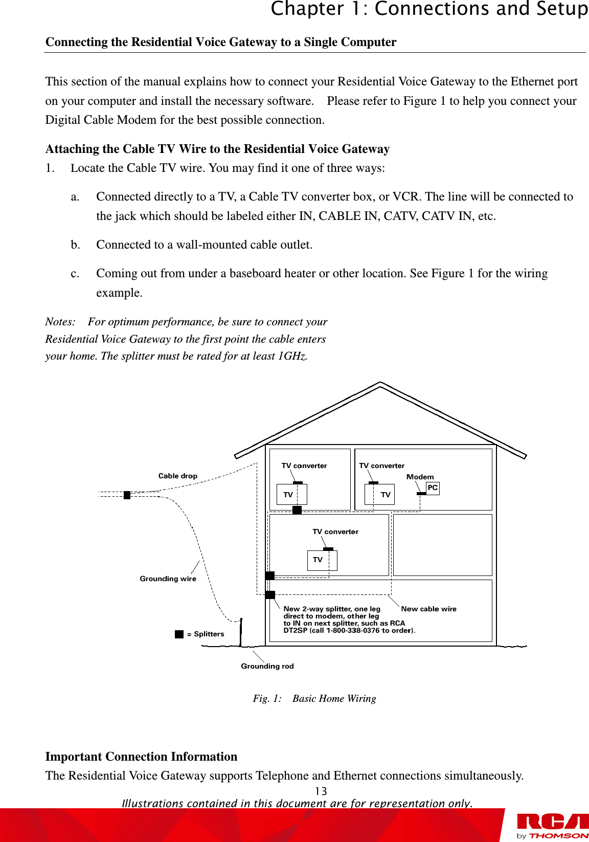 Chapter 1: Connections and Setup  13                                                                                   Illustrations contained in this document are for representation only. Connecting the Residential Voice Gateway to a Single Computer This section of the manual explains how to connect your Residential Voice Gateway to the Ethernet port on your computer and install the necessary software.    Please refer to Figure 1 to help you connect your Digital Cable Modem for the best possible connection. Attaching the Cable TV Wire to the Residential Voice Gateway 1. Locate the Cable TV wire. You may find it one of three ways: a. Connected directly to a TV, a Cable TV converter box, or VCR. The line will be connected to the jack which should be labeled either IN, CABLE IN, CATV, CATV IN, etc. b. Connected to a wall-mounted cable outlet. c. Coming out from under a baseboard heater or other location. See Figure 1 for the wiring example. Notes:    For optimum performance, be sure to connect your Residential Voice Gateway to the first point the cable enters your home. The splitter must be rated for at least 1GHz.  Fig. 1:    Basic Home Wiring   Important Connection Information The Residential Voice Gateway supports Telephone and Ethernet connections simultaneously. 