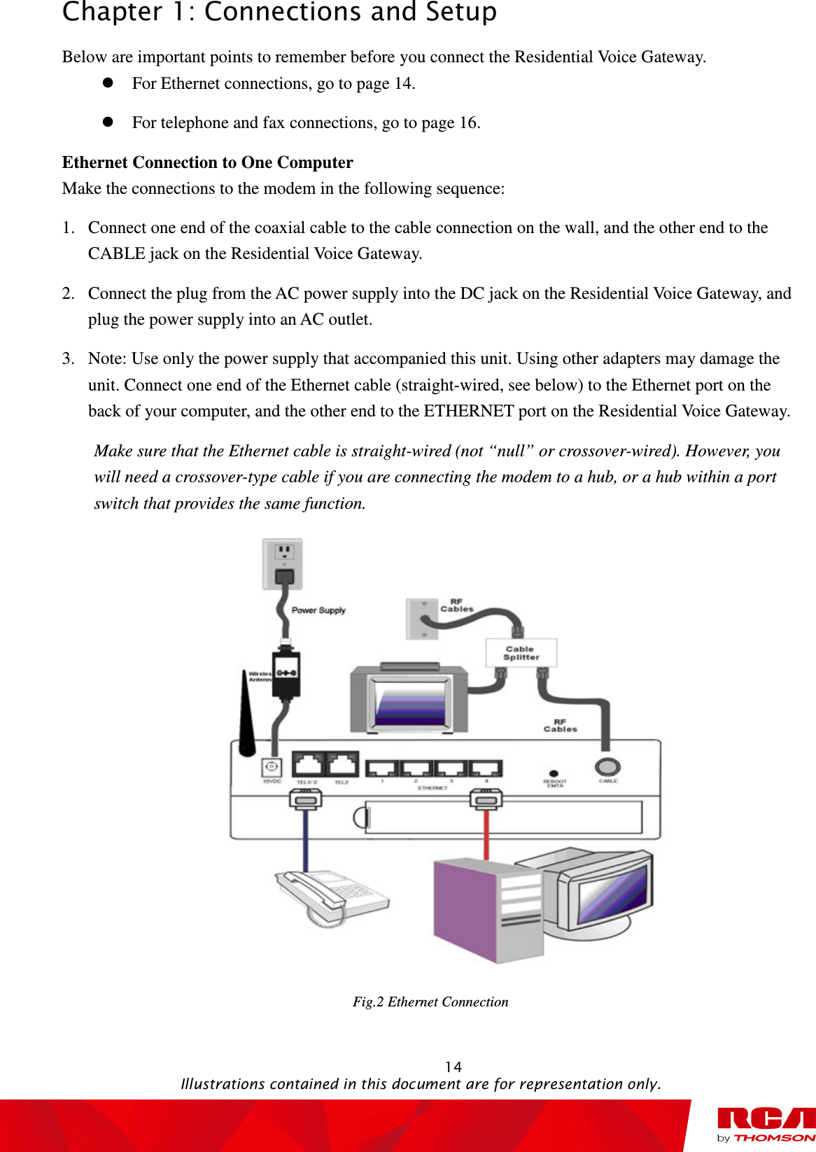 Chapter 1: Connections and Setup                                                                                                   14                                                                                           Illustrations contained in this document are for representation only. Below are important points to remember before you connect the Residential Voice Gateway.  For Ethernet connections, go to page 14.  For telephone and fax connections, go to page 16. Ethernet Connection to One Computer Make the connections to the modem in the following sequence: 1. Connect one end of the coaxial cable to the cable connection on the wall, and the other end to the CABLE jack on the Residential Voice Gateway. 2. Connect the plug from the AC power supply into the DC jack on the Residential Voice Gateway, and plug the power supply into an AC outlet. 3. Note: Use only the power supply that accompanied this unit. Using other adapters may damage the unit. Connect one end of the Ethernet cable (straight-wired, see below) to the Ethernet port on the back of your computer, and the other end to the ETHERNET port on the Residential Voice Gateway. Make sure that the Ethernet cable is straight-wired (not “null” or crossover-wired). However, you will need a crossover-type cable if you are connecting the modem to a hub, or a hub within a port switch that provides the same function.  Fig.2 Ethernet Connection   