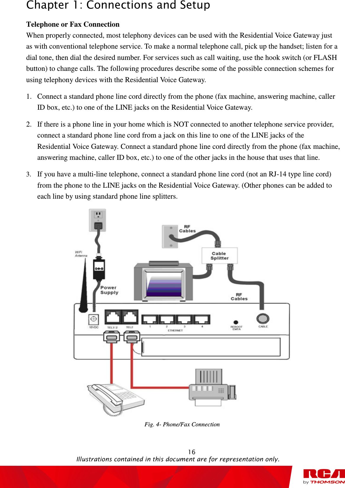 Chapter 1: Connections and Setup                                                                                                   16                                                                                           Illustrations contained in this document are for representation only. Telephone or Fax Connection When properly connected, most telephony devices can be used with the Residential Voice Gateway just as with conventional telephone service. To make a normal telephone call, pick up the handset; listen for a dial tone, then dial the desired number. For services such as call waiting, use the hook switch (or FLASH button) to change calls. The following procedures describe some of the possible connection schemes for using telephony devices with the Residential Voice Gateway. 1. Connect a standard phone line cord directly from the phone (fax machine, answering machine, caller ID box, etc.) to one of the LINE jacks on the Residential Voice Gateway. 2. If there is a phone line in your home which is NOT connected to another telephone service provider, connect a standard phone line cord from a jack on this line to one of the LINE jacks of the Residential Voice Gateway. Connect a standard phone line cord directly from the phone (fax machine, answering machine, caller ID box, etc.) to one of the other jacks in the house that uses that line. 3. If you have a multi-line telephone, connect a standard phone line cord (not an RJ-14 type line cord) from the phone to the LINE jacks on the Residential Voice Gateway. (Other phones can be added to each line by using standard phone line splitters.  Fig. 4- Phone/Fax Connection 