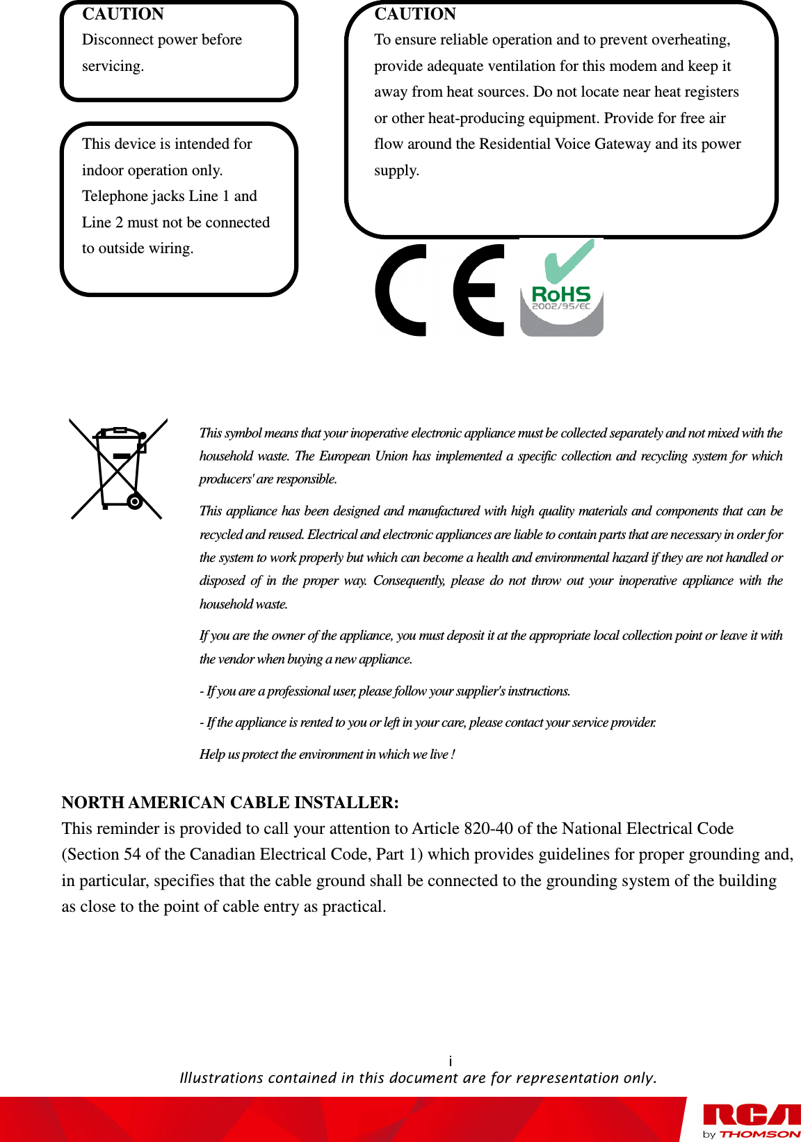   i                                                                                           Illustrations contained in this document are for representation only.  CAUTION Disconnect power before servicing.  This device is intended for indoor operation only. Telephone jacks Line 1 and Line 2 must not be connected to outside wiring. CAUTION To ensure reliable operation and to prevent overheating, provide adequate ventilation for this modem and keep it away from heat sources. Do not locate near heat registers or other heat-producing equipment. Provide for free air flow around the Residential Voice Gateway and its power supply.           NORTH AMERICAN CABLE INSTALLER: This reminder is provided to call your attention to Article 820-40 of the National Electrical Code (Section 54 of the Canadian Electrical Code, Part 1) which provides guidelines for proper grounding and, in particular, specifies that the cable ground shall be connected to the grounding system of the building as close to the point of cable entry as practical.                                                                                                This symbol means that your inoperative electronic appliance must be collected separately and not mixed with the household  waste. The European Union has  implemented a  specific collection and recycling  system for  which producers&apos; are responsible. This appliance has been designed and manufactured with high quality materials and components that can be recycled and reused. Electrical and electronic appliances are liable to contain parts that are necessary in order for the system to work properly but which can become a health and environmental hazard if they are not handled or disposed  of  in  the  proper  way.  Consequently,  please  do  not  throw  out  your  inoperative  appliance  with  the household waste. If you are the owner of the appliance, you must deposit it at the appropriate local collection point or leave it with the vendor when buying a new appliance. - If you are a professional user, please follow your supplier&apos;s instructions. - If the appliance is rented to you or left in your care, please contact your service provider. Help us protect the environment in which we live ! 