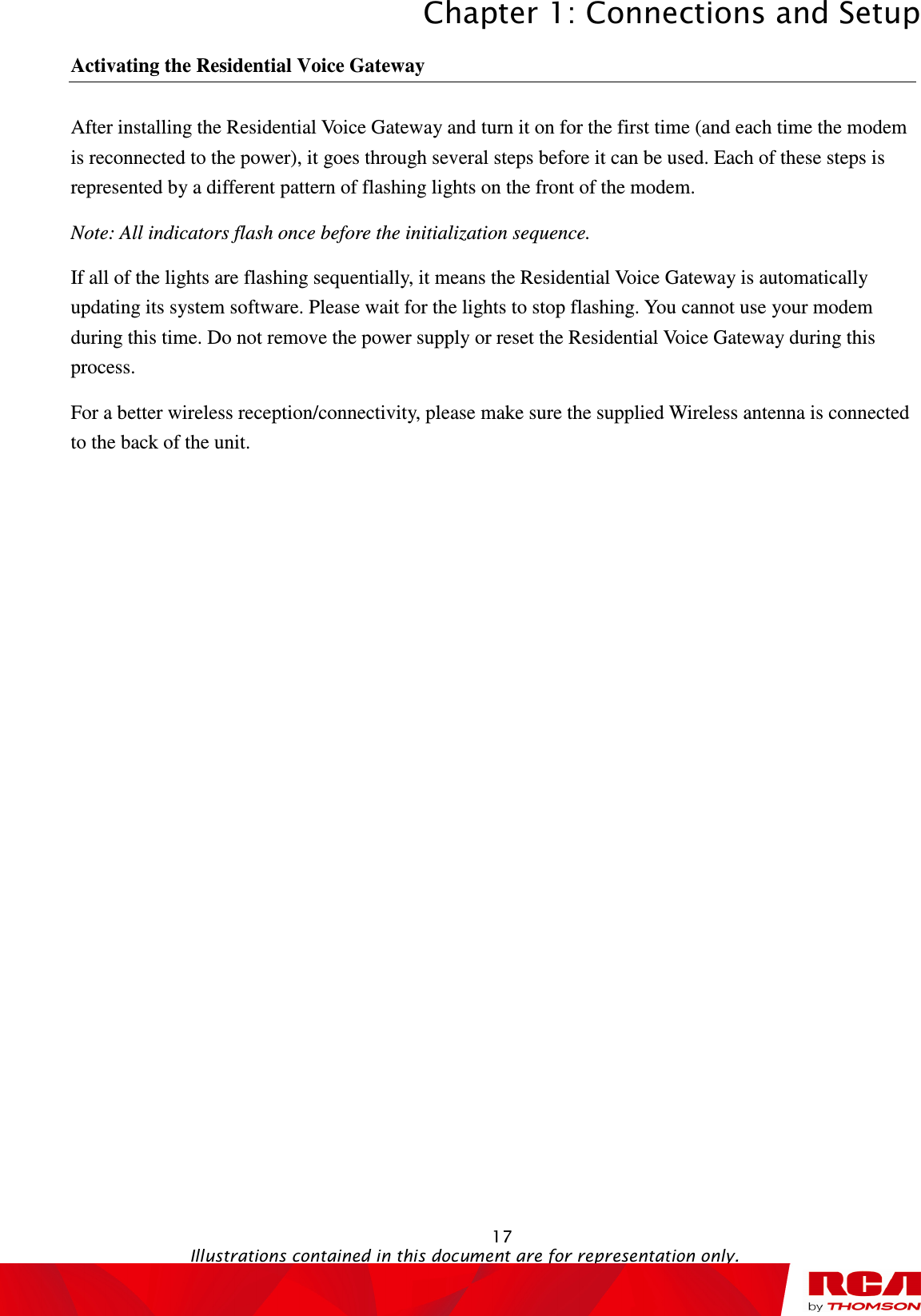 Chapter 1: Connections and Setup  17                                                                                   Illustrations contained in this document are for representation only. Activating the Residential Voice Gateway After installing the Residential Voice Gateway and turn it on for the first time (and each time the modem is reconnected to the power), it goes through several steps before it can be used. Each of these steps is represented by a different pattern of flashing lights on the front of the modem. Note: All indicators flash once before the initialization sequence. If all of the lights are flashing sequentially, it means the Residential Voice Gateway is automatically updating its system software. Please wait for the lights to stop flashing. You cannot use your modem during this time. Do not remove the power supply or reset the Residential Voice Gateway during this process. For a better wireless reception/connectivity, please make sure the supplied Wireless antenna is connected to the back of the unit.