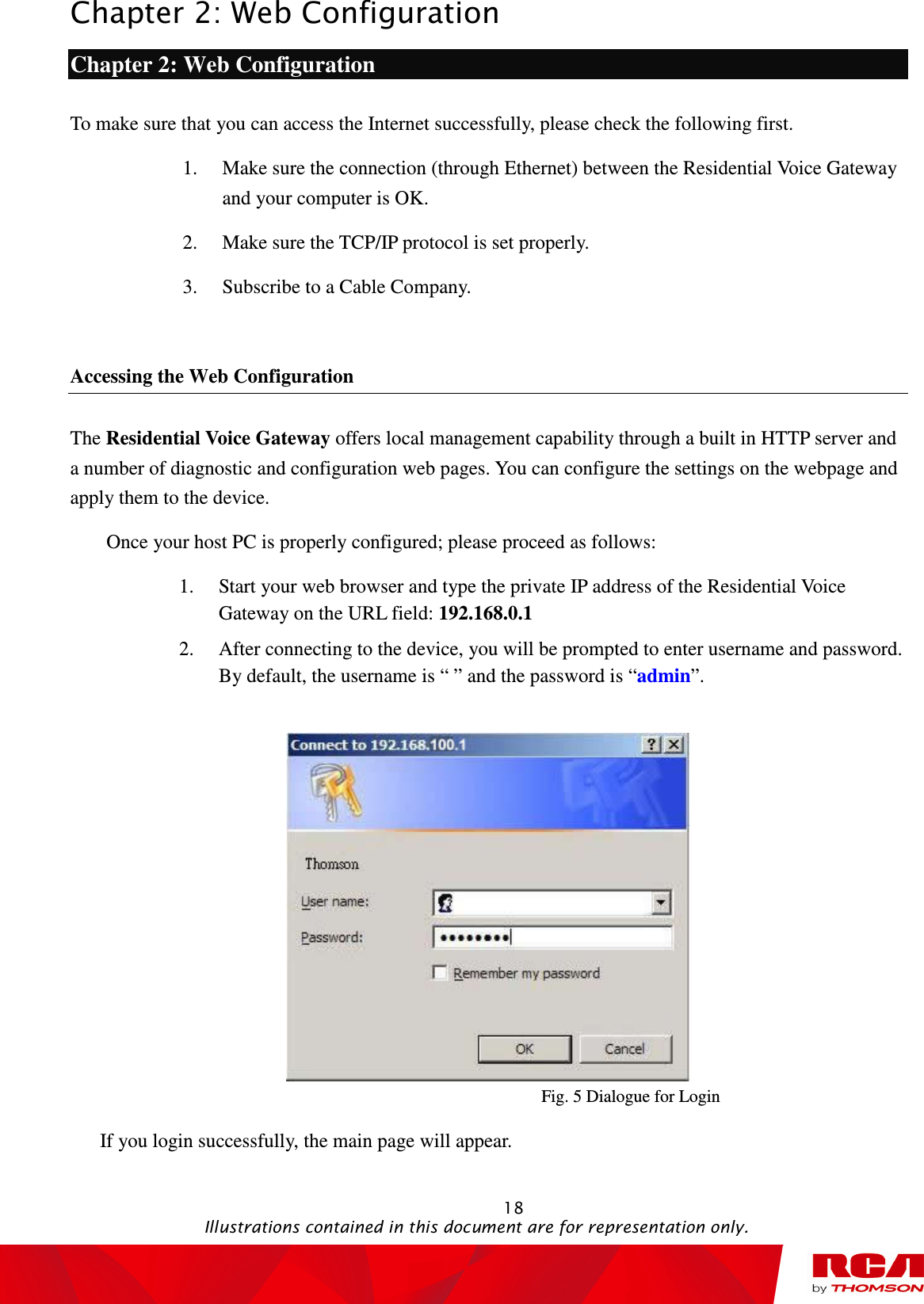 Chapter 2: Web Configuration                                                                                                   18                                                                                           Illustrations contained in this document are for representation only. Chapter 2: Web Configuration To make sure that you can access the Internet successfully, please check the following first. 1. Make sure the connection (through Ethernet) between the Residential Voice Gateway and your computer is OK. 2. Make sure the TCP/IP protocol is set properly. 3. Subscribe to a Cable Company.    Accessing the Web Configuration The Residential Voice Gateway offers local management capability through a built in HTTP server and a number of diagnostic and configuration web pages. You can configure the settings on the webpage and apply them to the device. Once your host PC is properly configured; please proceed as follows: 1. Start your web browser and type the private IP address of the Residential Voice Gateway on the URL field: 192.168.0.1   2. After connecting to the device, you will be prompted to enter username and password. By default, the username is “ ” and the password is “admin”.     Fig. 5 Dialogue for Login   If you login successfully, the main page will appear.   