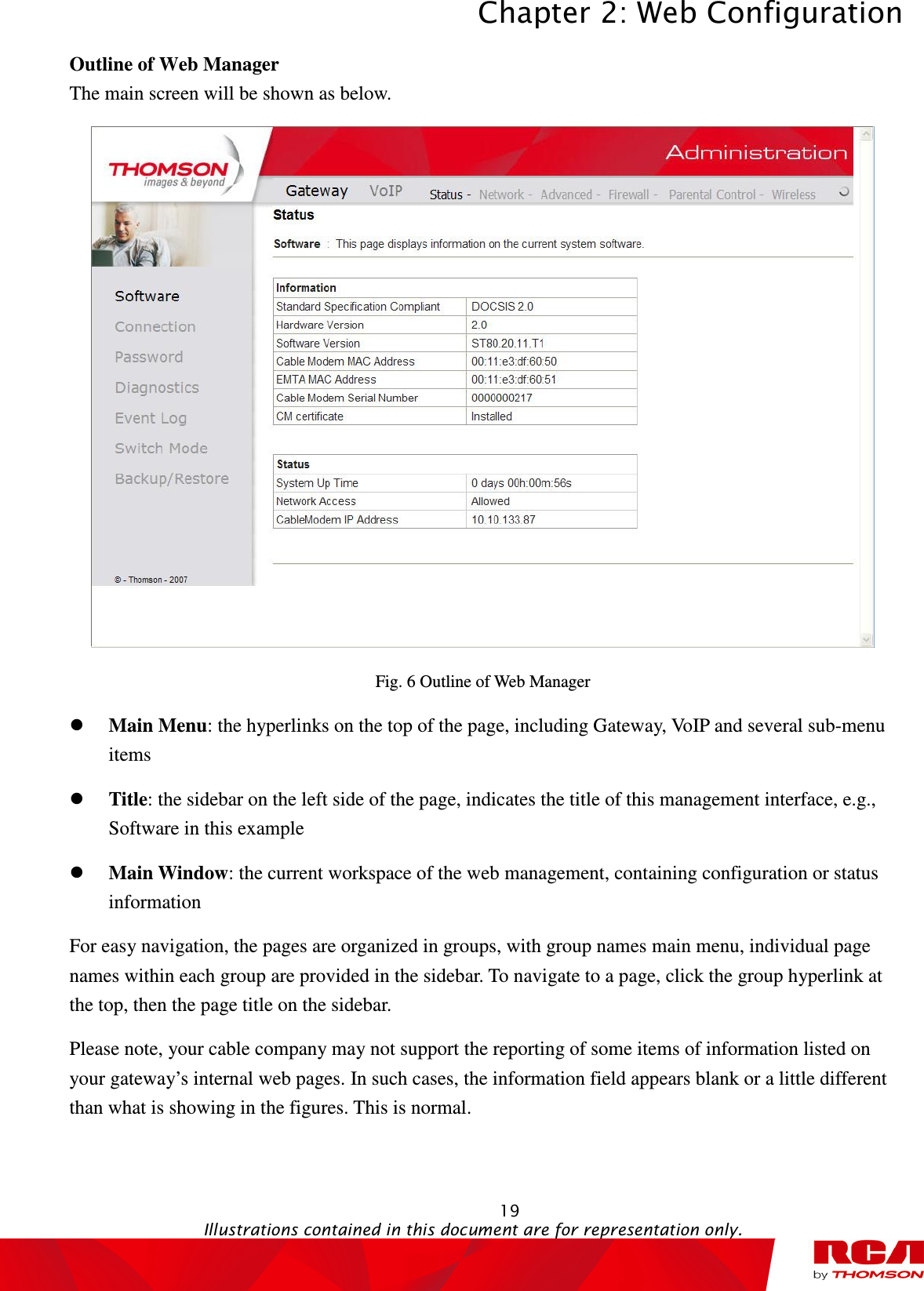 Chapter 2: Web Configuration  19                                                                                           Illustrations contained in this document are for representation only.  Outline of Web Manager The main screen will be shown as below.  Fig. 6 Outline of Web Manager  Main Menu: the hyperlinks on the top of the page, including Gateway, VoIP and several sub-menu items  Title: the sidebar on the left side of the page, indicates the title of this management interface, e.g., Software in this example  Main Window: the current workspace of the web management, containing configuration or status information For easy navigation, the pages are organized in groups, with group names main menu, individual page names within each group are provided in the sidebar. To navigate to a page, click the group hyperlink at the top, then the page title on the sidebar.     Please note, your cable company may not support the reporting of some items of information listed on your gateway’s internal web pages. In such cases, the information field appears blank or a little different than what is showing in the figures. This is normal.  