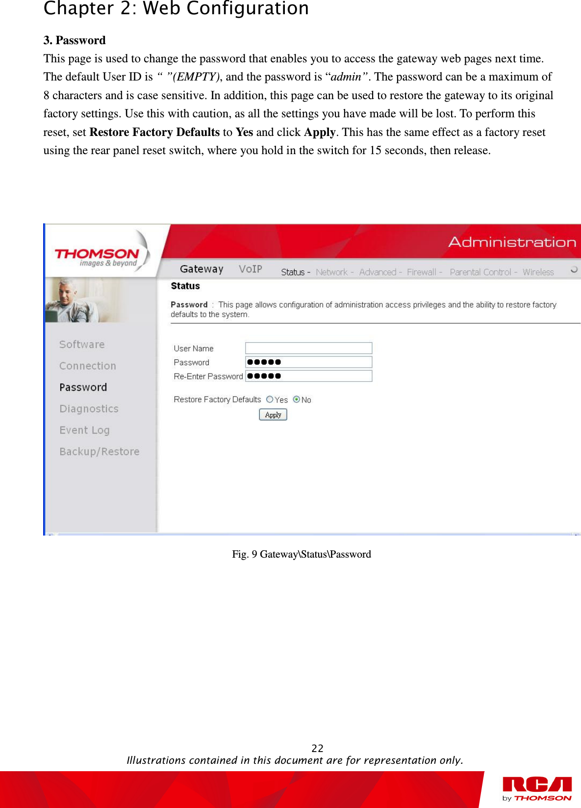 Chapter 2: Web Configuration                                                                                                   22                                                                                           Illustrations contained in this document are for representation only. 3. Password This page is used to change the password that enables you to access the gateway web pages next time. The default User ID is “ ”(EMPTY), and the password is “admin”. The password can be a maximum of 8 characters and is case sensitive. In addition, this page can be used to restore the gateway to its original factory settings. Use this with caution, as all the settings you have made will be lost. To perform this reset, set Restore Factory Defaults to Yes and click Apply. This has the same effect as a factory reset using the rear panel reset switch, where you hold in the switch for 15 seconds, then release.    Fig. 9 Gateway\Status\Password 