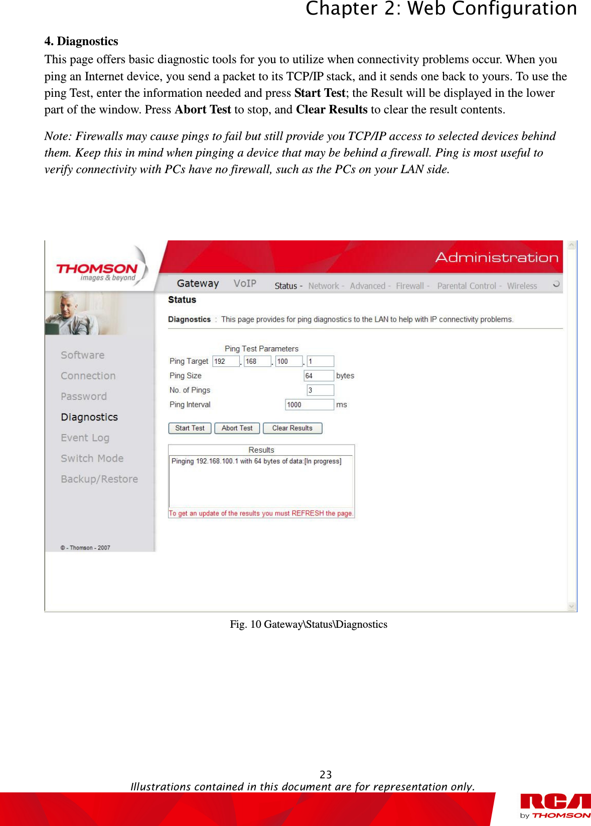 Chapter 2: Web Configuration  23                                                                                           Illustrations contained in this document are for representation only.  4. Diagnostics This page offers basic diagnostic tools for you to utilize when connectivity problems occur. When you ping an Internet device, you send a packet to its TCP/IP stack, and it sends one back to yours. To use the ping Test, enter the information needed and press Start Test; the Result will be displayed in the lower part of the window. Press Abort Test to stop, and Clear Results to clear the result contents.   Note: Firewalls may cause pings to fail but still provide you TCP/IP access to selected devices behind them. Keep this in mind when pinging a device that may be behind a firewall. Ping is most useful to verify connectivity with PCs have no firewall, such as the PCs on your LAN side.    Fig. 10 Gateway\Status\Diagnostics 