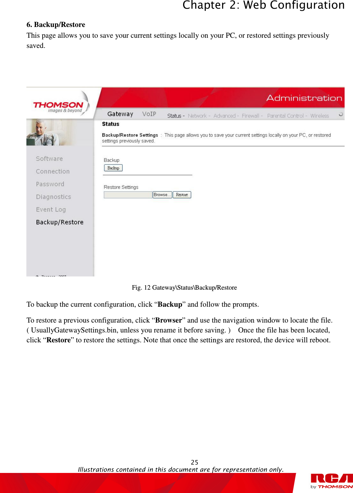 Chapter 2: Web Configuration  25                                                                                           Illustrations contained in this document are for representation only.  6. Backup/Restore This page allows you to save your current settings locally on your PC, or restored settings previously saved.      Fig. 12 Gateway\Status\Backup/Restore To backup the current configuration, click “Backup” and follow the prompts. To restore a previous configuration, click “Browser” and use the navigation window to locate the file. ( UsuallyGatewaySettings.bin, unless you rename it before saving. )    Once the file has been located, click “Restore” to restore the settings. Note that once the settings are restored, the device will reboot. 