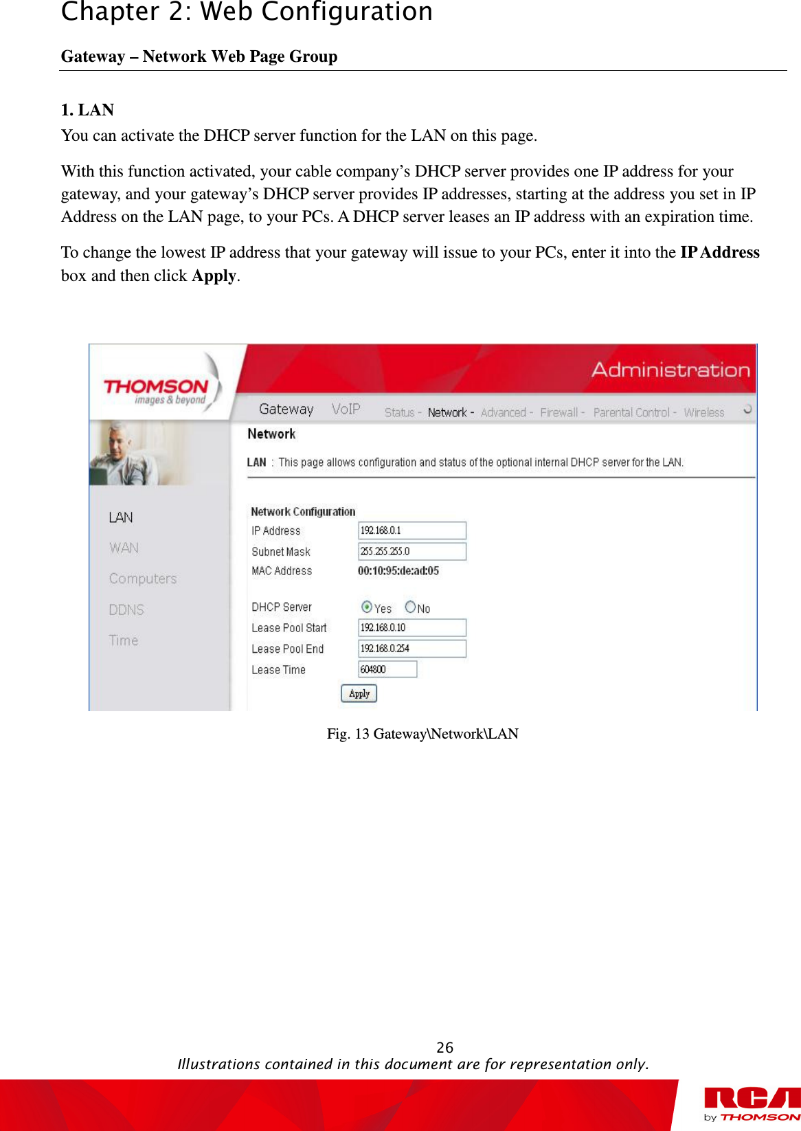 Chapter 2: Web Configuration                                                                                                   26                                                                                           Illustrations contained in this document are for representation only. Gateway – Network Web Page Group 1. LAN You can activate the DHCP server function for the LAN on this page.   With this function activated, your cable company’s DHCP server provides one IP address for your gateway, and your gateway’s DHCP server provides IP addresses, starting at the address you set in IP Address on the LAN page, to your PCs. A DHCP server leases an IP address with an expiration time. To change the lowest IP address that your gateway will issue to your PCs, enter it into the IP Address box and then click Apply.   Fig. 13 Gateway\Network\LAN 