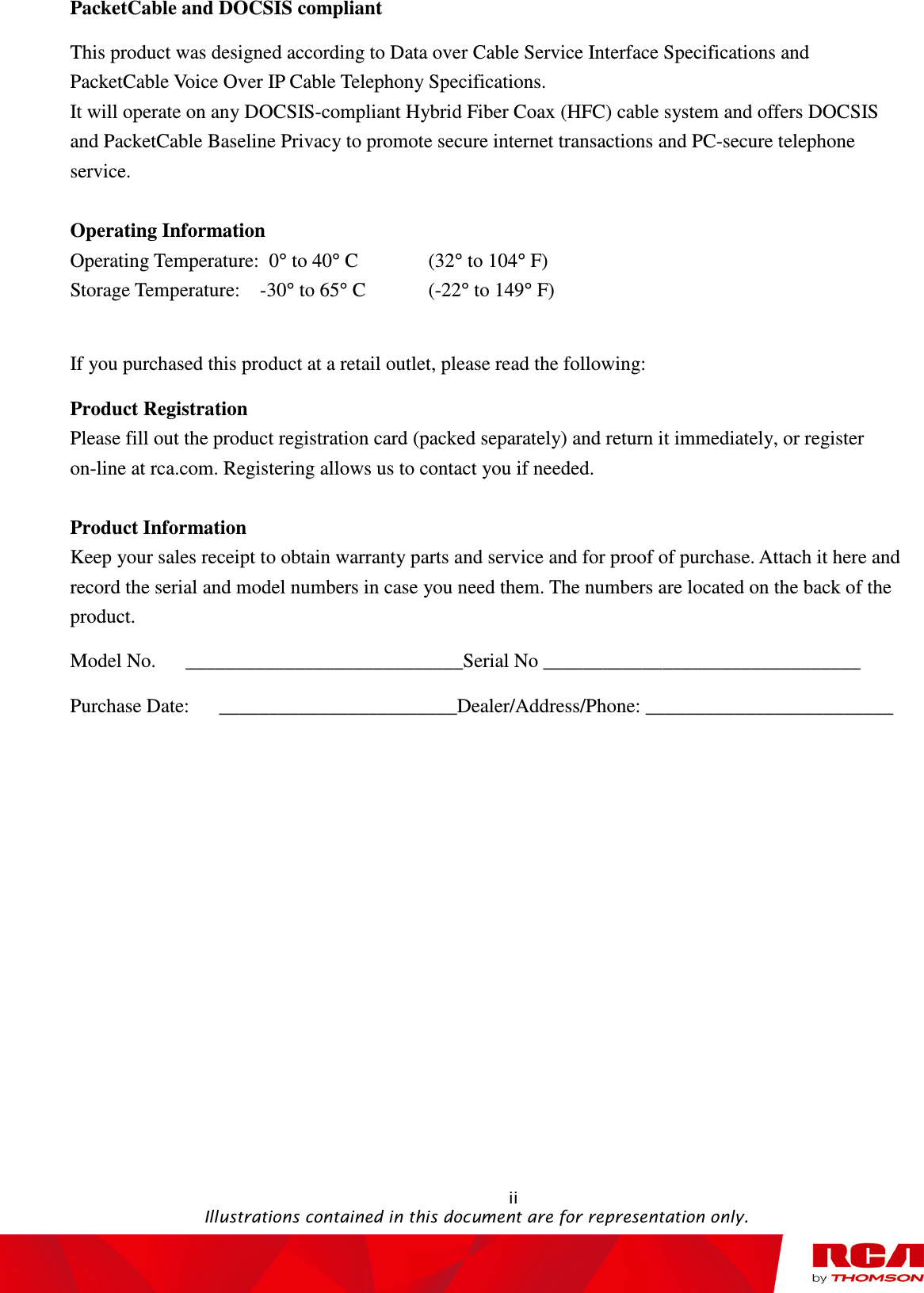                                                                                                   ii                                                                                           Illustrations contained in this document are for representation only. PacketCable and DOCSIS compliant This product was designed according to Data over Cable Service Interface Specifications and PacketCable Voice Over IP Cable Telephony Specifications.   It will operate on any DOCSIS-compliant Hybrid Fiber Coax (HFC) cable system and offers DOCSIS and PacketCable Baseline Privacy to promote secure internet transactions and PC-secure telephone service.  Operating Information Operating Temperature:  0° to 40° C    (32° to 104° F) Storage Temperature:    -30° to 65° C    (-22° to 149° F)  If you purchased this product at a retail outlet, please read the following: Product Registration Please fill out the product registration card (packed separately) and return it immediately, or register on-line at rca.com. Registering allows us to contact you if needed.  Product Information Keep your sales receipt to obtain warranty parts and service and for proof of purchase. Attach it here and record the serial and model numbers in case you need them. The numbers are located on the back of the product. Model No.      ____________________________Serial No ________________________________ Purchase Date:      ________________________Dealer/Address/Phone: _________________________          