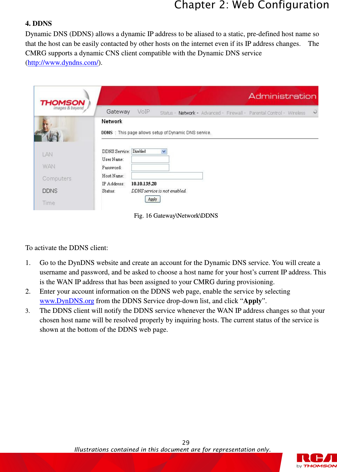 Chapter 2: Web Configuration  29                                                                                           Illustrations contained in this document are for representation only.  4. DDNS Dynamic DNS (DDNS) allows a dynamic IP address to be aliased to a static, pre-defined host name so that the host can be easily contacted by other hosts on the internet even if its IP address changes.    The CMRG supports a dynamic CNS client compatible with the Dynamic DNS service (http://www.dyndns.com/).    Fig. 16 Gateway\Network\DDNS  To activate the DDNS client: 1. Go to the DynDNS website and create an account for the Dynamic DNS service. You will create a username and password, and be asked to choose a host name for your host’s current IP address. This is the WAN IP address that has been assigned to your CMRG during provisioning. 2. Enter your account information on the DDNS web page, enable the service by selecting www.DynDNS.org from the DDNS Service drop-down list, and click “Apply”. 3. The DDNS client will notify the DDNS service whenever the WAN IP address changes so that your chosen host name will be resolved properly by inquiring hosts. The current status of the service is shown at the bottom of the DDNS web page. 