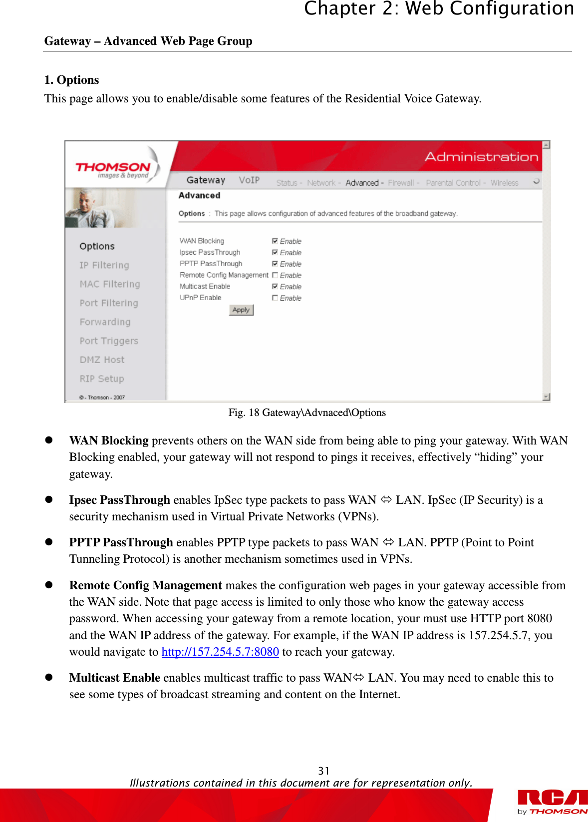 Chapter 2: Web Configuration  31                                                                                           Illustrations contained in this document are for representation only.  Gateway – Advanced Web Page Group 1. Options This page allows you to enable/disable some features of the Residential Voice Gateway.   Fig. 18 Gateway\Advnaced\Options  WAN Blocking prevents others on the WAN side from being able to ping your gateway. With WAN Blocking enabled, your gateway will not respond to pings it receives, effectively “hiding” your gateway.  Ipsec PassThrough enables IpSec type packets to pass WAN  LAN. IpSec (IP Security) is a security mechanism used in Virtual Private Networks (VPNs).    PPTP PassThrough enables PPTP type packets to pass WAN  LAN. PPTP (Point to Point Tunneling Protocol) is another mechanism sometimes used in VPNs.    Remote Config Management makes the configuration web pages in your gateway accessible from the WAN side. Note that page access is limited to only those who know the gateway access password. When accessing your gateway from a remote location, your must use HTTP port 8080 and the WAN IP address of the gateway. For example, if the WAN IP address is 157.254.5.7, you would navigate to http://157.254.5.7:8080 to reach your gateway.  Multicast Enable enables multicast traffic to pass WAN LAN. You may need to enable this to see some types of broadcast streaming and content on the Internet. 