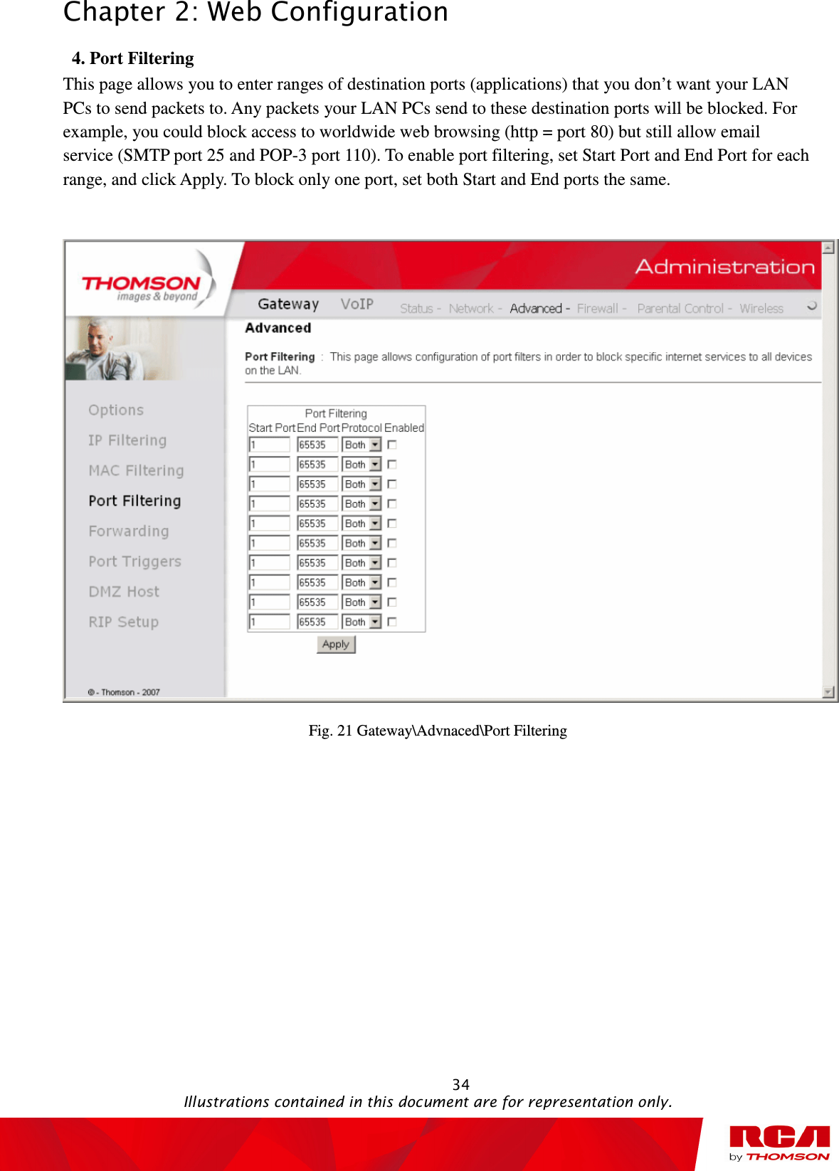 Chapter 2: Web Configuration                                                                                                   34                                                                                           Illustrations contained in this document are for representation only. 4. Port Filtering           This page allows you to enter ranges of destination ports (applications) that you don’t want your LAN PCs to send packets to. Any packets your LAN PCs send to these destination ports will be blocked. For example, you could block access to worldwide web browsing (http = port 80) but still allow email service (SMTP port 25 and POP-3 port 110). To enable port filtering, set Start Port and End Port for each range, and click Apply. To block only one port, set both Start and End ports the same.     Fig. 21 Gateway\Advnaced\Port Filtering 