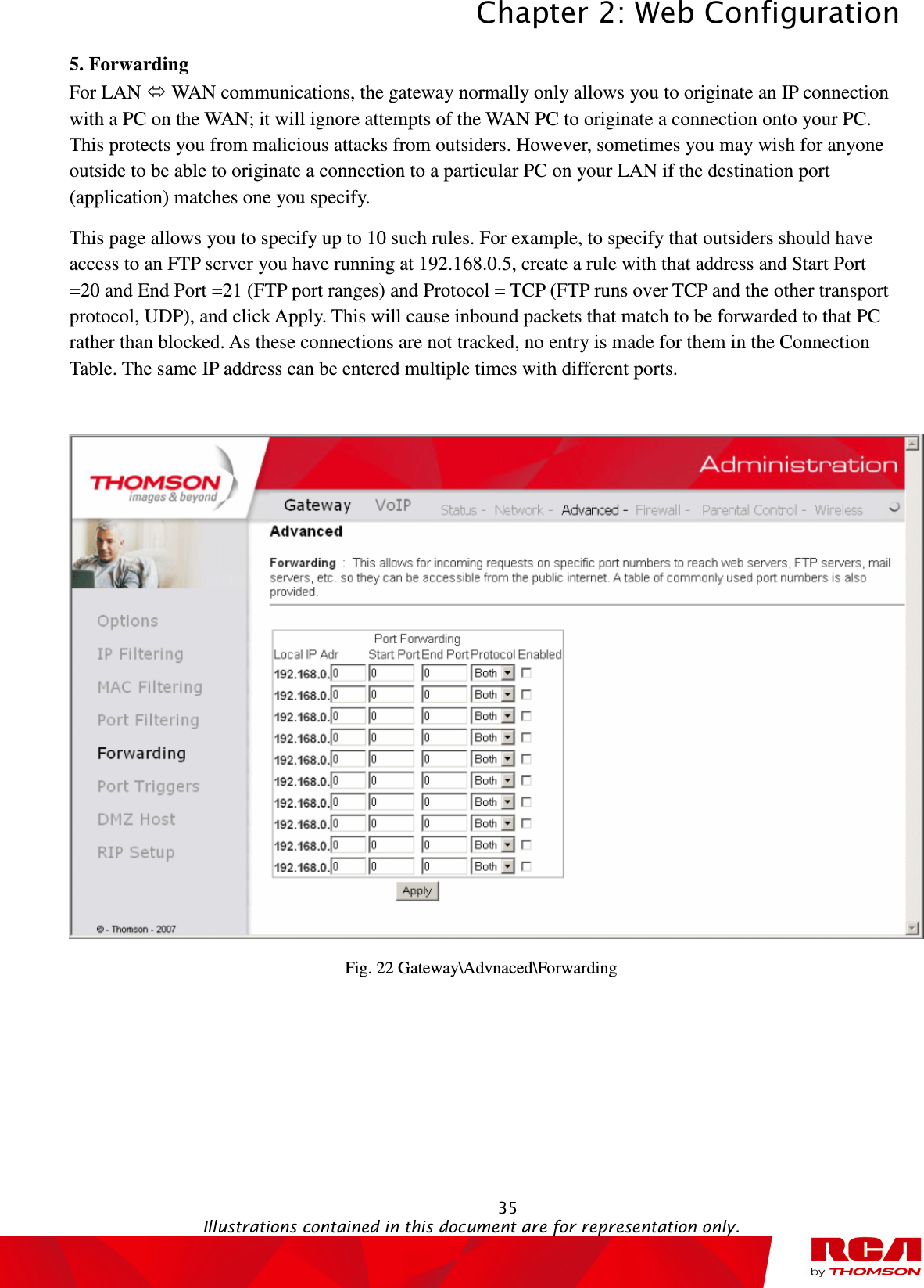 Chapter 2: Web Configuration  35                                                                                           Illustrations contained in this document are for representation only.  5. Forwarding           For LAN  WAN communications, the gateway normally only allows you to originate an IP connection with a PC on the WAN; it will ignore attempts of the WAN PC to originate a connection onto your PC. This protects you from malicious attacks from outsiders. However, sometimes you may wish for anyone outside to be able to originate a connection to a particular PC on your LAN if the destination port (application) matches one you specify. This page allows you to specify up to 10 such rules. For example, to specify that outsiders should have access to an FTP server you have running at 192.168.0.5, create a rule with that address and Start Port =20 and End Port =21 (FTP port ranges) and Protocol = TCP (FTP runs over TCP and the other transport protocol, UDP), and click Apply. This will cause inbound packets that match to be forwarded to that PC rather than blocked. As these connections are not tracked, no entry is made for them in the Connection Table. The same IP address can be entered multiple times with different ports.   Fig. 22 Gateway\Advnaced\Forwarding 