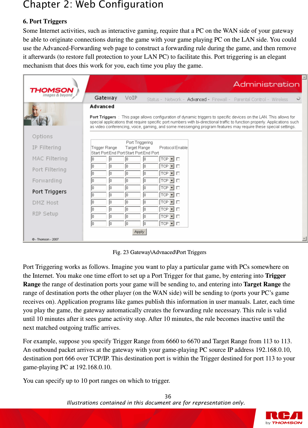 Chapter 2: Web Configuration                                                                                                   36                                                                                           Illustrations contained in this document are for representation only. 6. Port Triggers           Some Internet activities, such as interactive gaming, require that a PC on the WAN side of your gateway be able to originate connections during the game with your game playing PC on the LAN side. You could use the Advanced-Forwarding web page to construct a forwarding rule during the game, and then remove it afterwards (to restore full protection to your LAN PC) to facilitate this. Port triggering is an elegant mechanism that does this work for you, each time you play the game.  Fig. 23 Gateway\Advnaced\Port Triggers Port Triggering works as follows. Imagine you want to play a particular game with PCs somewhere on the Internet. You make one time effort to set up a Port Trigger for that game, by entering into Trigger Range the range of destination ports your game will be sending to, and entering into Target Range the range of destination ports the other player (on the WAN side) will be sending to (ports your PC’s game receives on). Application programs like games publish this information in user manuals. Later, each time you play the game, the gateway automatically creates the forwarding rule necessary. This rule is valid until 10 minutes after it sees game activity stop. After 10 minutes, the rule becomes inactive until the next matched outgoing traffic arrives. For example, suppose you specify Trigger Range from 6660 to 6670 and Target Range from 113 to 113. An outbound packet arrives at the gateway with your game-playing PC source IP address 192.168.0.10, destination port 666 over TCP/IP. This destination port is within the Trigger destined for port 113 to your game-playing PC at 192.168.0.10.   You can specify up to 10 port ranges on which to trigger. 