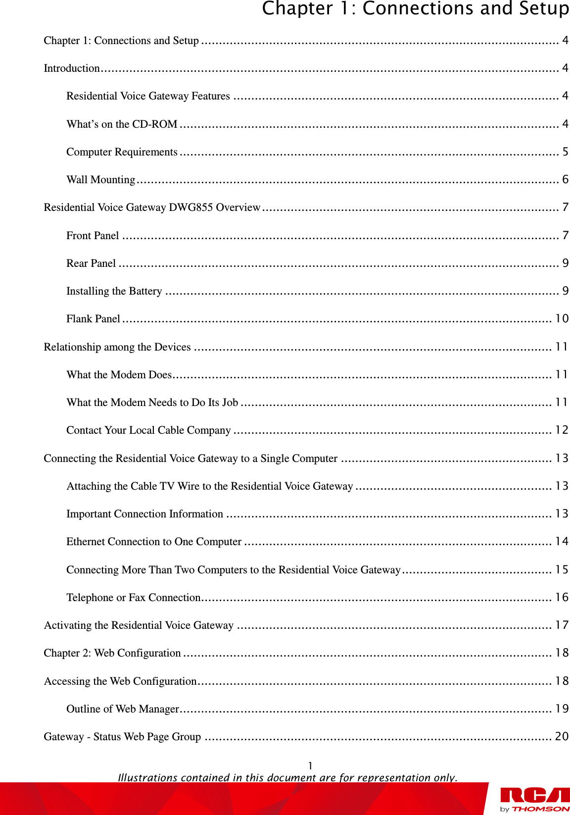 Chapter 1: Connections and Setup  1                                                                                   Illustrations contained in this document are for representation only. Chapter 1: Connections and Setup .................................................................................................... 4 Introduction ................................................................................................................................ 4 Residential Voice Gateway Features ........................................................................................... 4 What’s on the CD-ROM .......................................................................................................... 4 Computer Requirements .......................................................................................................... 5 Wall Mounting ...................................................................................................................... 6 Residential Voice Gateway DWG855 Overview ................................................................................... 7 Front Panel .......................................................................................................................... 7 Rear Panel ........................................................................................................................... 9 Installing the Battery .............................................................................................................. 9 Flank Panel ........................................................................................................................ 10 Relationship among the Devices .................................................................................................... 11 What the Modem Does .......................................................................................................... 11 What the Modem Needs to Do Its Job ....................................................................................... 11 Contact Your Local Cable Company ......................................................................................... 12 Connecting the Residential Voice Gateway to a Single Computer ........................................................... 13 Attaching the Cable TV Wire to the Residential Voice Gateway ....................................................... 13 Important Connection Information ........................................................................................... 13 Ethernet Connection to One Computer ...................................................................................... 14 Connecting More Than Two Computers to the Residential Voice Gateway .......................................... 15 Telephone or Fax Connection.................................................................................................. 16 Activating the Residential Voice Gateway ........................................................................................ 17 Chapter 2: Web Configuration ....................................................................................................... 18 Accessing the Web Configuration ................................................................................................... 18 Outline of Web Manager ........................................................................................................ 19 Gateway - Status Web Page Group ................................................................................................. 20 