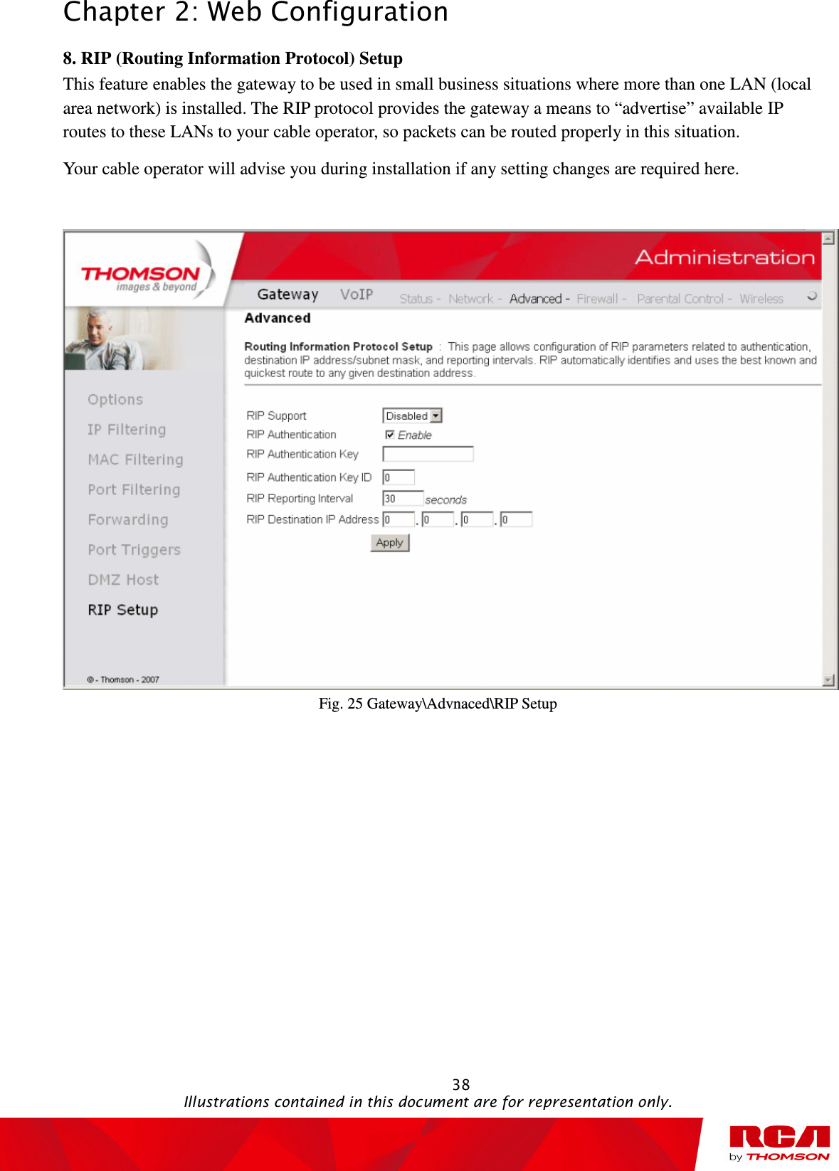 Chapter 2: Web Configuration                                                                                                   38                                                                                           Illustrations contained in this document are for representation only. 8. RIP (Routing Information Protocol) Setup           This feature enables the gateway to be used in small business situations where more than one LAN (local area network) is installed. The RIP protocol provides the gateway a means to “advertise” available IP routes to these LANs to your cable operator, so packets can be routed properly in this situation. Your cable operator will advise you during installation if any setting changes are required here.   Fig. 25 Gateway\Advnaced\RIP Setup 