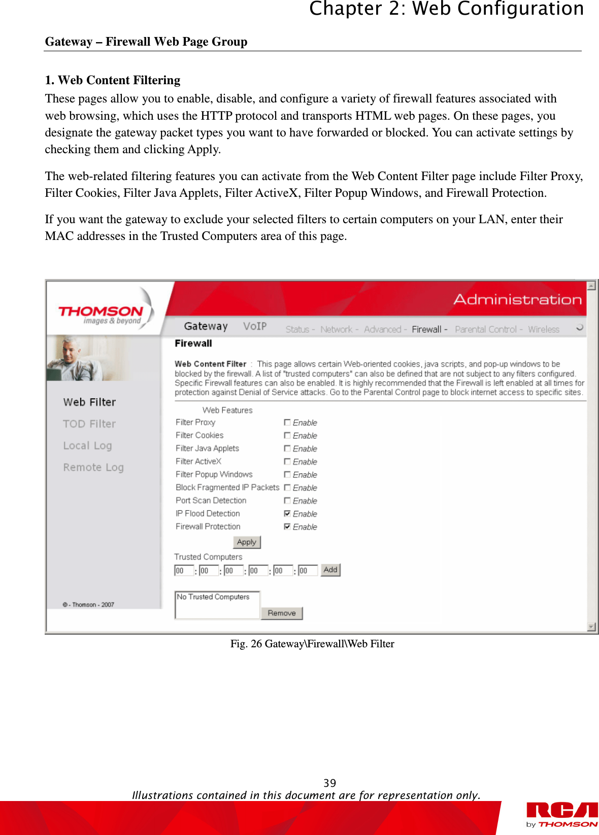 Chapter 2: Web Configuration  39                                                                                           Illustrations contained in this document are for representation only.  Gateway – Firewall Web Page Group 1. Web Content Filtering           These pages allow you to enable, disable, and configure a variety of firewall features associated with web browsing, which uses the HTTP protocol and transports HTML web pages. On these pages, you designate the gateway packet types you want to have forwarded or blocked. You can activate settings by checking them and clicking Apply.   The web-related filtering features you can activate from the Web Content Filter page include Filter Proxy, Filter Cookies, Filter Java Applets, Filter ActiveX, Filter Popup Windows, and Firewall Protection. If you want the gateway to exclude your selected filters to certain computers on your LAN, enter their MAC addresses in the Trusted Computers area of this page.   Fig. 26 Gateway\Firewall\Web Filter 