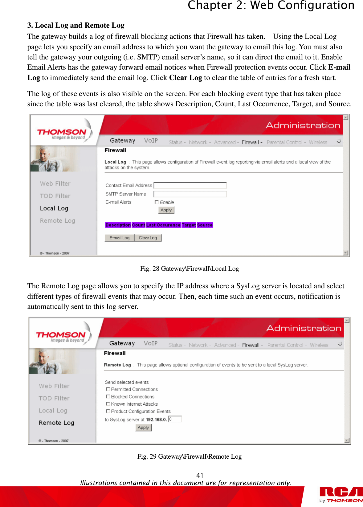 Chapter 2: Web Configuration  41                                                                                           Illustrations contained in this document are for representation only.  3. Local Log and Remote Log     The gateway builds a log of firewall blocking actions that Firewall has taken.    Using the Local Log page lets you specify an email address to which you want the gateway to email this log. You must also tell the gateway your outgoing (i.e. SMTP) email server’s name, so it can direct the email to it. Enable Email Alerts has the gateway forward email notices when Firewall protection events occur. Click E-mail Log to immediately send the email log. Click Clear Log to clear the table of entries for a fresh start. The log of these events is also visible on the screen. For each blocking event type that has taken place since the table was last cleared, the table shows Description, Count, Last Occurrence, Target, and Source.  Fig. 28 Gateway\Firewall\Local Log The Remote Log page allows you to specify the IP address where a SysLog server is located and select different types of firewall events that may occur. Then, each time such an event occurs, notification is automatically sent to this log server.  Fig. 29 Gateway\Firewall\Remote Log 