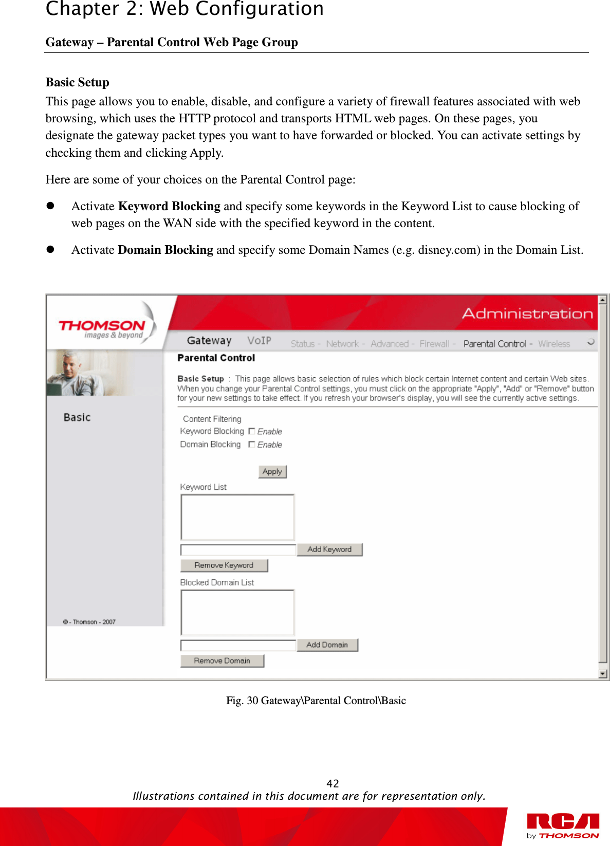 Chapter 2: Web Configuration                                                                                                   42                                                                                           Illustrations contained in this document are for representation only. Gateway – Parental Control Web Page Group Basic Setup This page allows you to enable, disable, and configure a variety of firewall features associated with web browsing, which uses the HTTP protocol and transports HTML web pages. On these pages, you designate the gateway packet types you want to have forwarded or blocked. You can activate settings by checking them and clicking Apply. Here are some of your choices on the Parental Control page:  Activate Keyword Blocking and specify some keywords in the Keyword List to cause blocking of web pages on the WAN side with the specified keyword in the content.  Activate Domain Blocking and specify some Domain Names (e.g. disney.com) in the Domain List.   Fig. 30 Gateway\Parental Control\Basic 