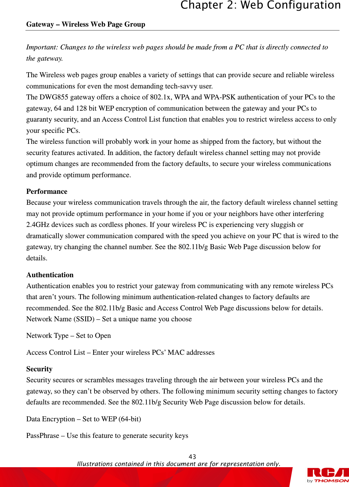 Chapter 2: Web Configuration  43                                                                                           Illustrations contained in this document are for representation only.  Gateway – Wireless Web Page Group Important: Changes to the wireless web pages should be made from a PC that is directly connected to the gateway. The Wireless web pages group enables a variety of settings that can provide secure and reliable wireless communications for even the most demanding tech-savvy user. The DWG855 gateway offers a choice of 802.1x, WPA and WPA-PSK authentication of your PCs to the gateway, 64 and 128 bit WEP encryption of communication between the gateway and your PCs to guaranty security, and an Access Control List function that enables you to restrict wireless access to only your specific PCs. The wireless function will probably work in your home as shipped from the factory, but without the security features activated. In addition, the factory default wireless channel setting may not provide optimum changes are recommended from the factory defaults, to secure your wireless communications and provide optimum performance. Performance Because your wireless communication travels through the air, the factory default wireless channel setting may not provide optimum performance in your home if you or your neighbors have other interfering 2.4GHz devices such as cordless phones. If your wireless PC is experiencing very sluggish or dramatically slower communication compared with the speed you achieve on your PC that is wired to the gateway, try changing the channel number. See the 802.11b/g Basic Web Page discussion below for details. Authentication Authentication enables you to restrict your gateway from communicating with any remote wireless PCs that aren’t yours. The following minimum authentication-related changes to factory defaults are recommended. See the 802.11b/g Basic and Access Control Web Page discussions below for details. Network Name (SSID) – Set a unique name you choose Network Type – Set to Open Access Control List – Enter your wireless PCs’ MAC addresses Security Security secures or scrambles messages traveling through the air between your wireless PCs and the gateway, so they can’t be observed by others. The following minimum security setting changes to factory defaults are recommended. See the 802.11b/g Security Web Page discussion below for details. Data Encryption – Set to WEP (64-bit) PassPhrase – Use this feature to generate security keys 