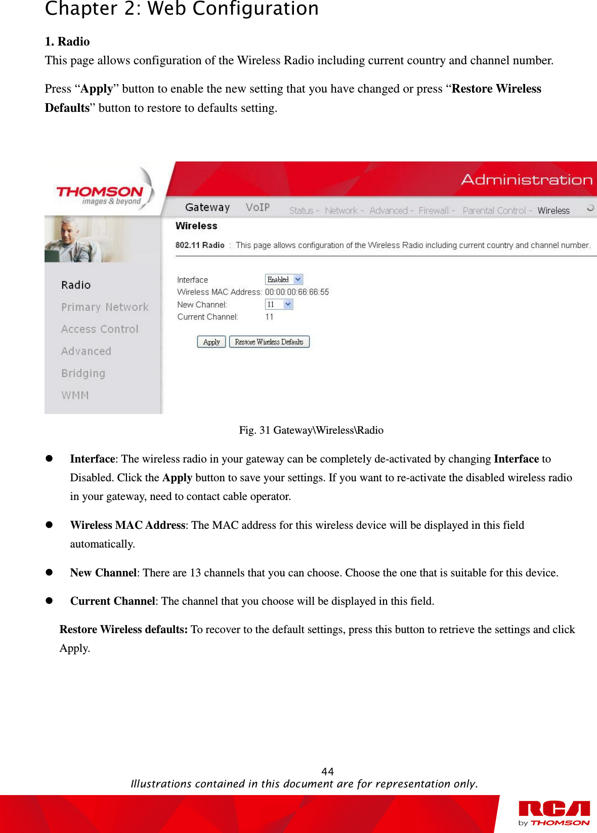 Chapter 2: Web Configuration                                                                                                   44                                                                                           Illustrations contained in this document are for representation only. 1. Radio This page allows configuration of the Wireless Radio including current country and channel number. Press “Apply” button to enable the new setting that you have changed or press “Restore Wireless Defaults” button to restore to defaults setting.   Fig. 31 Gateway\Wireless\Radio  Interface: The wireless radio in your gateway can be completely de-activated by changing Interface to Disabled. Click the Apply button to save your settings. If you want to re-activate the disabled wireless radio in your gateway, need to contact cable operator.  Wireless MAC Address: The MAC address for this wireless device will be displayed in this field automatically.    New Channel: There are 13 channels that you can choose. Choose the one that is suitable for this device.  Current Channel: The channel that you choose will be displayed in this field. Restore Wireless defaults: To recover to the default settings, press this button to retrieve the settings and click Apply. 