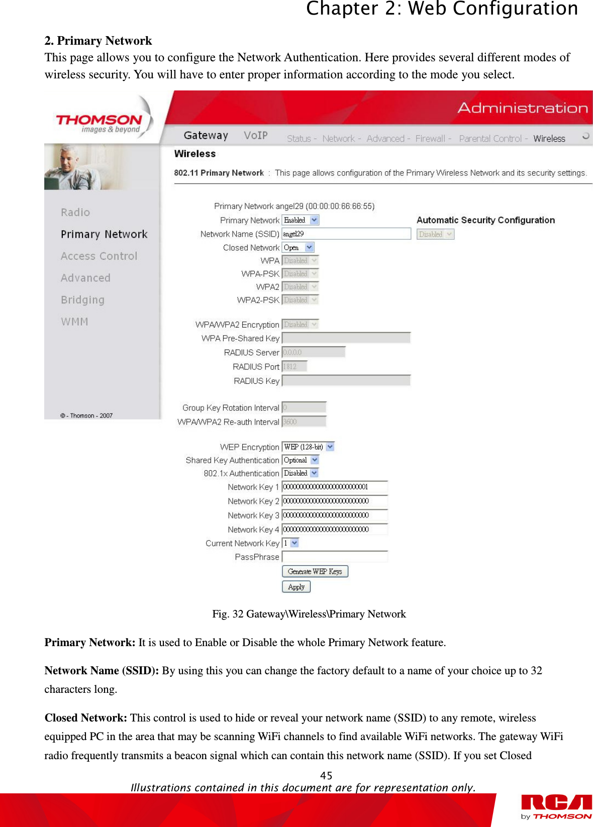 Chapter 2: Web Configuration  45                                                                                           Illustrations contained in this document are for representation only.  2. Primary Network This page allows you to configure the Network Authentication. Here provides several different modes of wireless security. You will have to enter proper information according to the mode you select.  Fig. 32 Gateway\Wireless\Primary Network Primary Network: It is used to Enable or Disable the whole Primary Network feature. Network Name (SSID): By using this you can change the factory default to a name of your choice up to 32 characters long. Closed Network: This control is used to hide or reveal your network name (SSID) to any remote, wireless equipped PC in the area that may be scanning WiFi channels to find available WiFi networks. The gateway WiFi radio frequently transmits a beacon signal which can contain this network name (SSID). If you set Closed 