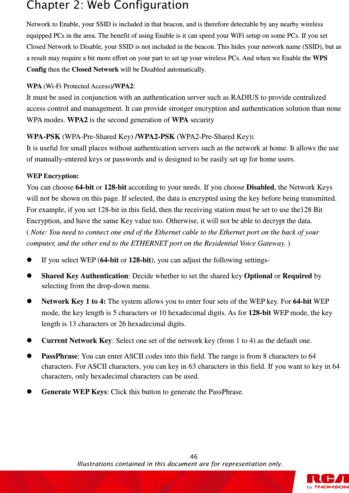 Chapter 2: Web Configuration                                                                                                   46                                                                                           Illustrations contained in this document are for representation only. Network to Enable, your SSID is included in that beacon, and is therefore detectable by any nearby wireless equipped PCs in the area. The benefit of using Enable is it can speed your WiFi setup on some PCs. If you set Closed Network to Disable, your SSID is not included in the beacon. This hides your network name (SSID), but as a result may require a bit more effort on your part to set up your wireless PCs. And when we Enable the WPS Config then the Closed Network will be Disabled automatically.   WPA (Wi-Fi Protected Access)/WPA2:   It must be used in conjunction with an authentication server such as RADIUS to provide centralized access control and management. It can provide stronger encryption and authentication solution than none WPA modes. WPA2 is the second generation of WPA security WPA-PSK (WPA-Pre-Shared Key) /WPA2-PSK (WPA2-Pre-Shared Key):   It is useful for small places without authentication servers such as the network at home. It allows the use of manually-entered keys or passwords and is designed to be easily set up for home users. WEP Encryption:   You can choose 64-bit or 128-bit according to your needs. If you choose Disabled, the Network Keys will not be shown on this page. If selected, the data is encrypted using the key before being transmitted. For example, if you set 128-bit in this field, then the receiving station must be set to use the128 Bit Encryption, and have the same Key value too. Otherwise, it will not be able to decrypt the data.                 ( Note: You need to connect one end of the Ethernet cable to the Ethernet port on the back of your computer, and the other end to the ETHERNET port on the Residential Voice Gateway. )  If you select WEP (64-bit or 128-bit), you can adjust the following settings-  Shared Key Authentication: Decide whether to set the shared key Optional or Required by selecting from the drop-down menu.    Network Key 1 to 4: The system allows you to enter four sets of the WEP key. For 64-bit WEP mode, the key length is 5 characters or 10 hexadecimal digits. As for 128-bit WEP mode, the key length is 13 characters or 26 hexadecimal digits.  Current Network Key: Select one set of the network key (from 1 to 4) as the default one.  PassPhrase: You can enter ASCII codes into this field. The range is from 8 characters to 64 characters. For ASCII characters, you can key in 63 characters in this field. If you want to key in 64 characters, only hexadecimal characters can be used.  Generate WEP Keys: Click this button to generate the PassPhrase. 