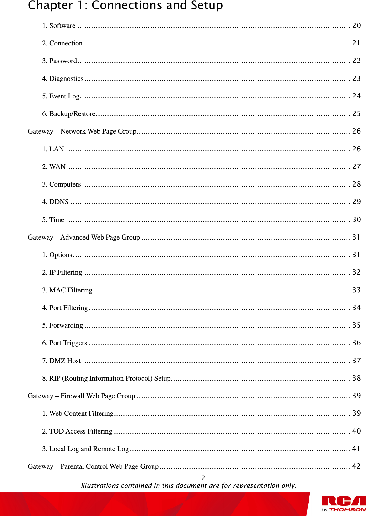 Chapter 1: Connections and Setup                                                                                                   2                                                                                           Illustrations contained in this document are for representation only. 1. Software ........................................................................................................................ 20 2. Connection ..................................................................................................................... 21 3. Password ........................................................................................................................ 22 4. Diagnostics ..................................................................................................................... 23 5. Event Log ....................................................................................................................... 24 6. Backup/Restore ................................................................................................................ 25 Gateway – Network Web Page Group .............................................................................................. 26 1. LAN ............................................................................................................................. 26 2. WAN ............................................................................................................................. 27 3. Computers ...................................................................................................................... 28 4. DDNS ........................................................................................................................... 29 5. Time ............................................................................................................................. 30 Gateway – Advanced Web Page Group ............................................................................................ 31 1. Options .......................................................................................................................... 31 2. IP Filtering ..................................................................................................................... 32 3. MAC Filtering ................................................................................................................. 33 4. Port Filtering ................................................................................................................... 34 5. Forwarding ..................................................................................................................... 35 6. Port Triggers ................................................................................................................... 36 7. DMZ Host ...................................................................................................................... 37 8. RIP (Routing Information Protocol) Setup............................................................................... 38 Gateway – Firewall Web Page Group .............................................................................................. 39 1. Web Content Filtering ........................................................................................................ 39 2. TOD Access Filtering ........................................................................................................ 40 3. Local Log and Remote Log ................................................................................................. 41 Gateway – Parental Control Web Page Group .................................................................................... 42 