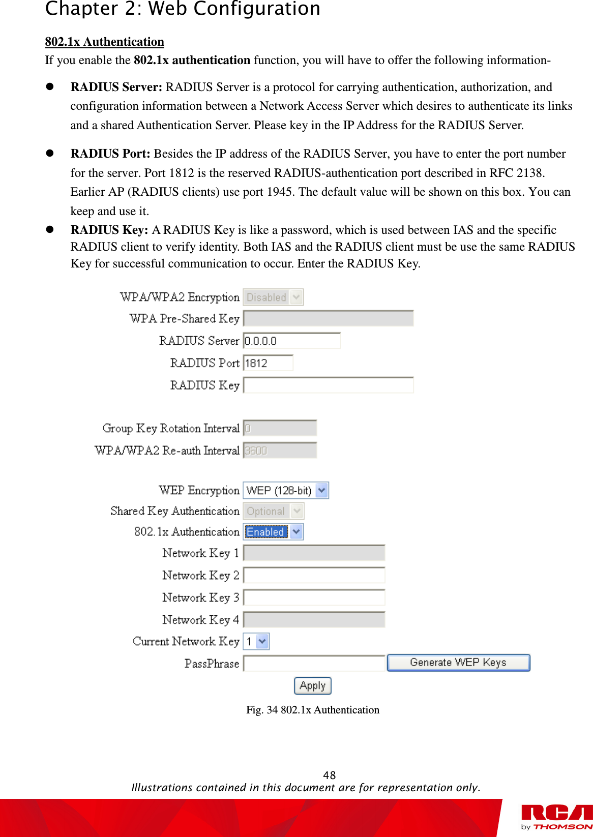 Chapter 2: Web Configuration                                                                                                   48                                                                                           Illustrations contained in this document are for representation only. 802.1x Authentication If you enable the 802.1x authentication function, you will have to offer the following information-  RADIUS Server: RADIUS Server is a protocol for carrying authentication, authorization, and configuration information between a Network Access Server which desires to authenticate its links and a shared Authentication Server. Please key in the IP Address for the RADIUS Server.  RADIUS Port: Besides the IP address of the RADIUS Server, you have to enter the port number for the server. Port 1812 is the reserved RADIUS-authentication port described in RFC 2138. Earlier AP (RADIUS clients) use port 1945. The default value will be shown on this box. You can keep and use it.  RADIUS Key: A RADIUS Key is like a password, which is used between IAS and the specific RADIUS client to verify identity. Both IAS and the RADIUS client must be use the same RADIUS Key for successful communication to occur. Enter the RADIUS Key.  Fig. 34 802.1x Authentication 