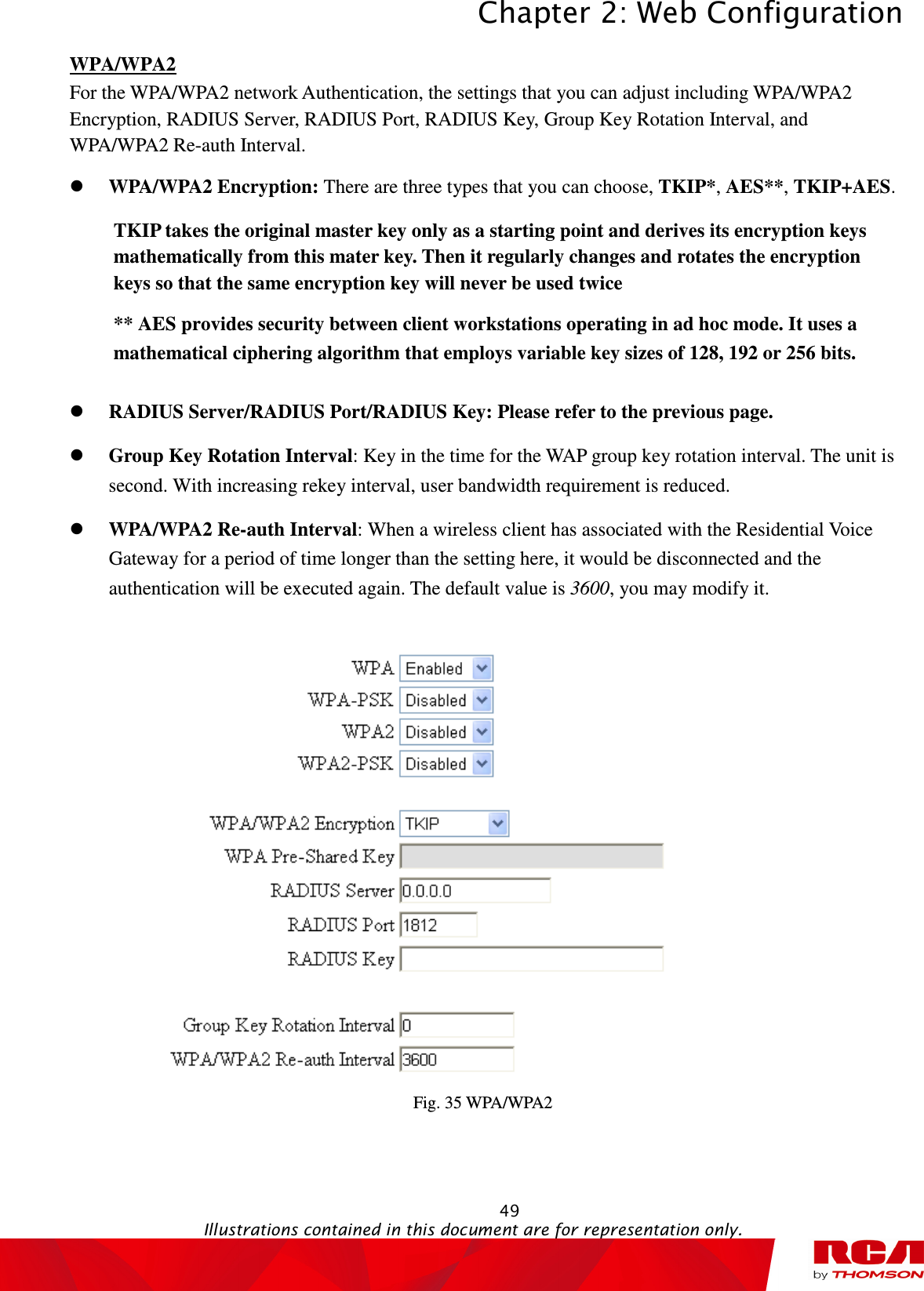 Chapter 2: Web Configuration  49                                                                                           Illustrations contained in this document are for representation only.  WPA/WPA2 For the WPA/WPA2 network Authentication, the settings that you can adjust including WPA/WPA2 Encryption, RADIUS Server, RADIUS Port, RADIUS Key, Group Key Rotation Interval, and WPA/WPA2 Re-auth Interval.  WPA/WPA2 Encryption: There are three types that you can choose, TKIP*, AES**, TKIP+AES. TKIP takes the original master key only as a starting point and derives its encryption keys mathematically from this mater key. Then it regularly changes and rotates the encryption keys so that the same encryption key will never be used twice ** AES provides security between client workstations operating in ad hoc mode. It uses a mathematical ciphering algorithm that employs variable key sizes of 128, 192 or 256 bits.   RADIUS Server/RADIUS Port/RADIUS Key: Please refer to the previous page.  Group Key Rotation Interval: Key in the time for the WAP group key rotation interval. The unit is second. With increasing rekey interval, user bandwidth requirement is reduced.    WPA/WPA2 Re-auth Interval: When a wireless client has associated with the Residential Voice Gateway for a period of time longer than the setting here, it would be disconnected and the authentication will be executed again. The default value is 3600, you may modify it.  Fig. 35 WPA/WPA2 