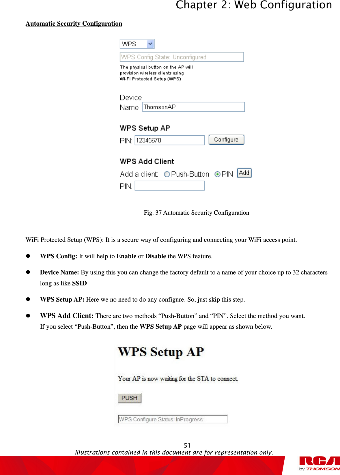 Chapter 2: Web Configuration  51                                                                                           Illustrations contained in this document are for representation only.  Automatic Security Configuration                                                                                           Fig. 37 Automatic Security Configuration  WiFi Protected Setup (WPS): It is a secure way of configuring and connecting your WiFi access point.  WPS Config: It will help to Enable or Disable the WPS feature.  Device Name: By using this you can change the factory default to a name of your choice up to 32 characters long as like SSID  WPS Setup AP: Here we no need to do any configure. So, just skip this step.  WPS Add Client: There are two methods “Push-Button” and “PIN”. Select the method you want. If you select “Push-Button”, then the WPS Setup AP page will appear as shown below.   