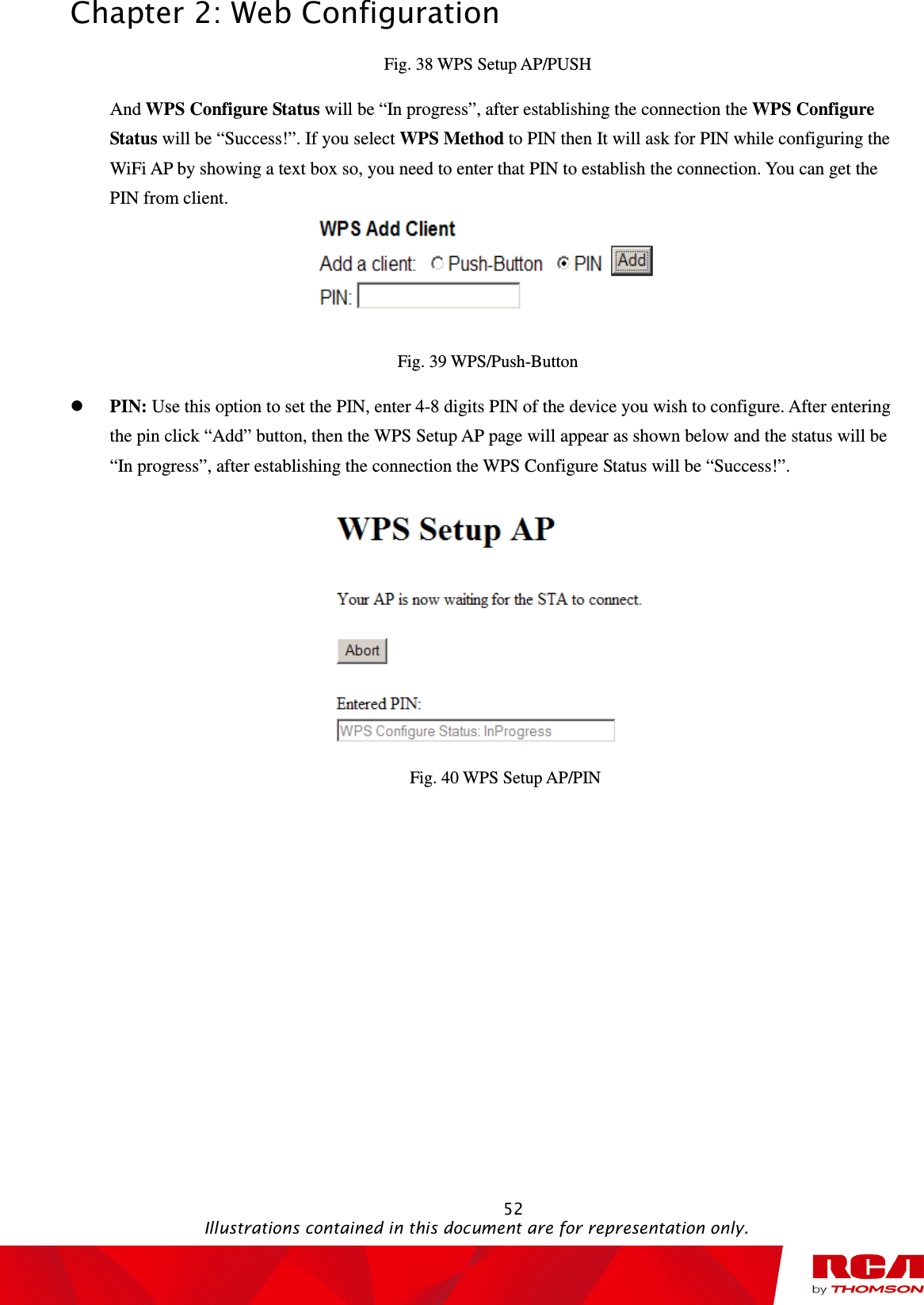 Chapter 2: Web Configuration                                                                                                   52                                                                                           Illustrations contained in this document are for representation only. Fig. 38 WPS Setup AP/PUSH And WPS Configure Status will be “In progress”, after establishing the connection the WPS Configure Status will be “Success!”. If you select WPS Method to PIN then It will ask for PIN while configuring the WiFi AP by showing a text box so, you need to enter that PIN to establish the connection. You can get the PIN from client.  Fig. 39 WPS/Push-Button  PIN: Use this option to set the PIN, enter 4-8 digits PIN of the device you wish to configure. After entering the pin click “Add” button, then the WPS Setup AP page will appear as shown below and the status will be “In progress”, after establishing the connection the WPS Configure Status will be “Success!”.          Fig. 40 WPS Setup AP/PIN 