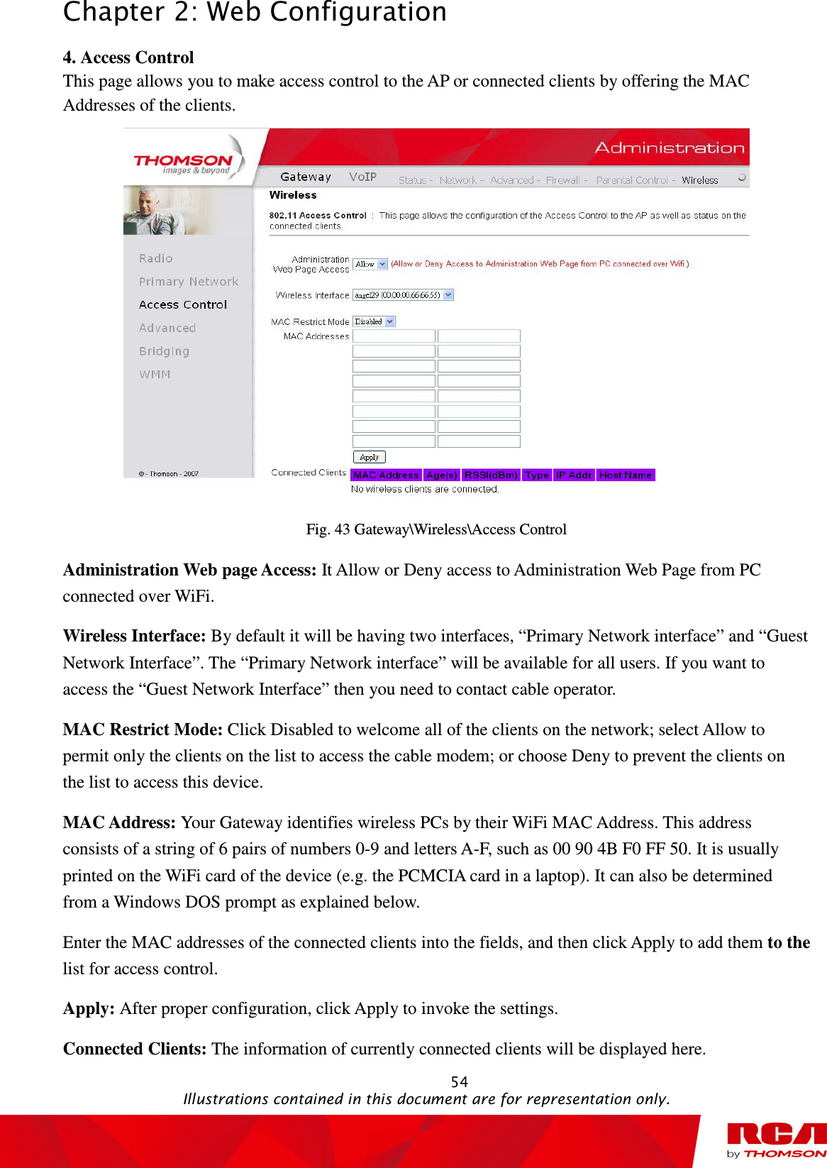 Chapter 2: Web Configuration                                                                                                   54                                                                                           Illustrations contained in this document are for representation only. 4. Access Control This page allows you to make access control to the AP or connected clients by offering the MAC Addresses of the clients.  Fig. 43 Gateway\Wireless\Access Control Administration Web page Access: It Allow or Deny access to Administration Web Page from PC connected over WiFi. Wireless Interface: By default it will be having two interfaces, “Primary Network interface” and “Guest Network Interface”. The “Primary Network interface” will be available for all users. If you want to access the “Guest Network Interface” then you need to contact cable operator. MAC Restrict Mode: Click Disabled to welcome all of the clients on the network; select Allow to permit only the clients on the list to access the cable modem; or choose Deny to prevent the clients on the list to access this device. MAC Address: Your Gateway identifies wireless PCs by their WiFi MAC Address. This address consists of a string of 6 pairs of numbers 0-9 and letters A-F, such as 00 90 4B F0 FF 50. It is usually printed on the WiFi card of the device (e.g. the PCMCIA card in a laptop). It can also be determined from a Windows DOS prompt as explained below. Enter the MAC addresses of the connected clients into the fields, and then click Apply to add them to the list for access control.   Apply: After proper configuration, click Apply to invoke the settings.  Connected Clients: The information of currently connected clients will be displayed here. 