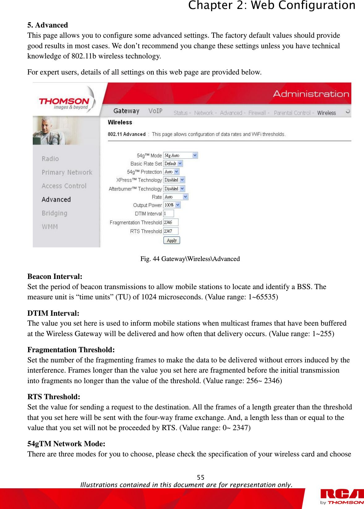 Chapter 2: Web Configuration  55                                                                                           Illustrations contained in this document are for representation only.  5. Advanced This page allows you to configure some advanced settings. The factory default values should provide good results in most cases. We don’t recommend you change these settings unless you have technical knowledge of 802.11b wireless technology. For expert users, details of all settings on this web page are provided below.    Fig. 44 Gateway\Wireless\Advanced Beacon Interval:   Set the period of beacon transmissions to allow mobile stations to locate and identify a BSS. The measure unit is “time units” (TU) of 1024 microseconds. (Value range: 1~65535) DTIM Interval:   The value you set here is used to inform mobile stations when multicast frames that have been buffered at the Wireless Gateway will be delivered and how often that delivery occurs. (Value range: 1~255) Fragmentation Threshold:   Set the number of the fragmenting frames to make the data to be delivered without errors induced by the interference. Frames longer than the value you set here are fragmented before the initial transmission into fragments no longer than the value of the threshold. (Value range: 256~ 2346) RTS Threshold:   Set the value for sending a request to the destination. All the frames of a length greater than the threshold that you set here will be sent with the four-way frame exchange. And, a length less than or equal to the value that you set will not be proceeded by RTS. (Value range: 0~ 2347) 54gTM Network Mode:   There are three modes for you to choose, please check the specification of your wireless card and choose 