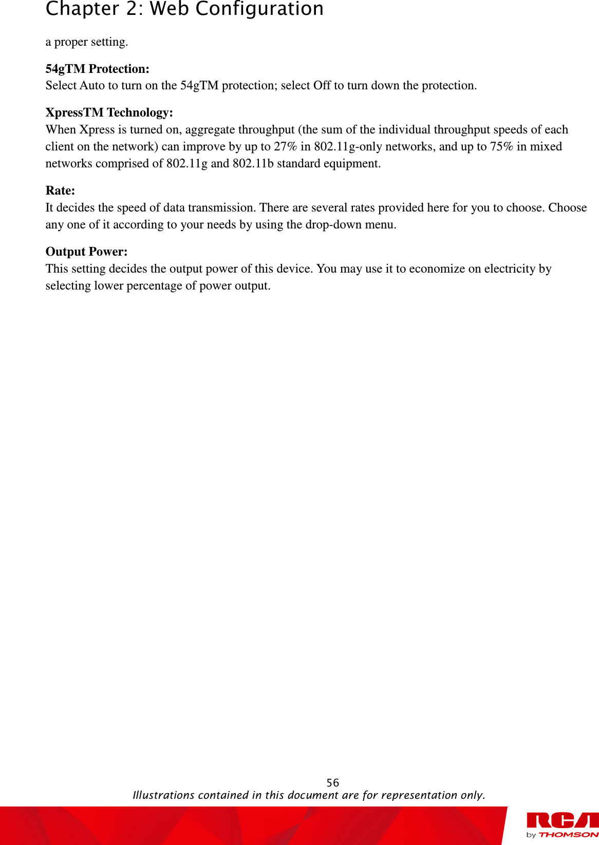 Chapter 2: Web Configuration                                                                                                   56                                                                                           Illustrations contained in this document are for representation only. a proper setting.   54gTM Protection:   Select Auto to turn on the 54gTM protection; select Off to turn down the protection. XpressTM Technology:   When Xpress is turned on, aggregate throughput (the sum of the individual throughput speeds of each client on the network) can improve by up to 27% in 802.11g-only networks, and up to 75% in mixed networks comprised of 802.11g and 802.11b standard equipment. Rate:   It decides the speed of data transmission. There are several rates provided here for you to choose. Choose any one of it according to your needs by using the drop-down menu. Output Power:   This setting decides the output power of this device. You may use it to economize on electricity by selecting lower percentage of power output. 