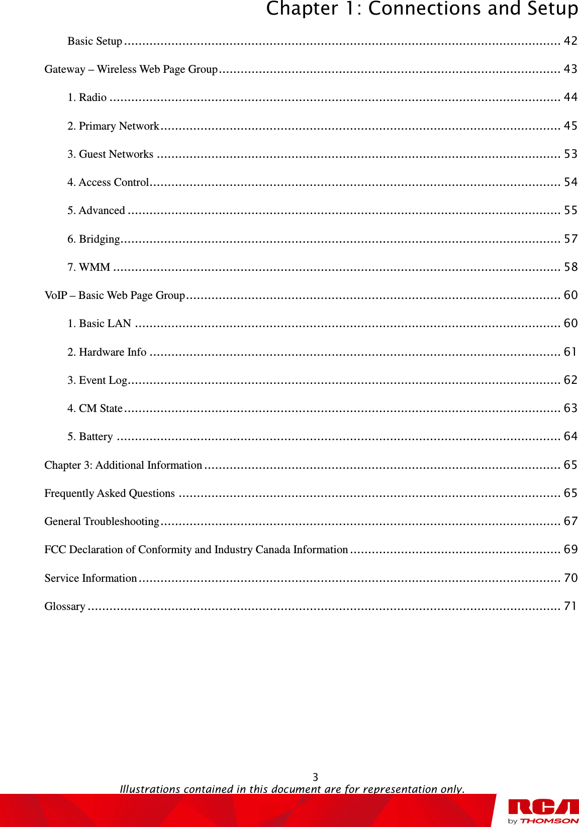 Chapter 1: Connections and Setup  3                                                                                   Illustrations contained in this document are for representation only. Basic Setup ........................................................................................................................ 42 Gateway – Wireless Web Page Group .............................................................................................. 43 1. Radio ............................................................................................................................ 44 2. Primary Network .............................................................................................................. 45 3. Guest Networks ............................................................................................................... 53 4. Access Control ................................................................................................................. 54 5. Advanced ....................................................................................................................... 55 6. Bridging ......................................................................................................................... 57 7. WMM ........................................................................................................................... 58 VoIP – Basic Web Page Group ....................................................................................................... 60 1. Basic LAN ..................................................................................................................... 60 2. Hardware Info ................................................................................................................. 61 3. Event Log ....................................................................................................................... 62 4. CM State ........................................................................................................................ 63 5. Battery .......................................................................................................................... 64 Chapter 3: Additional Information .................................................................................................. 65 Frequently Asked Questions ......................................................................................................... 65 General Troubleshooting .............................................................................................................. 67 FCC Declaration of Conformity and Industry Canada Information .......................................................... 69 Service Information .................................................................................................................... 70 Glossary .................................................................................................................................. 71  