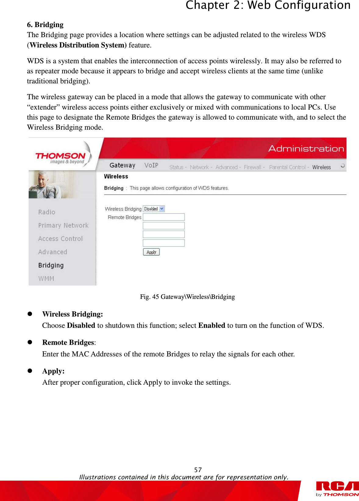 Chapter 2: Web Configuration  57                                                                                           Illustrations contained in this document are for representation only.  6. Bridging The Bridging page provides a location where settings can be adjusted related to the wireless WDS (Wireless Distribution System) feature.   WDS is a system that enables the interconnection of access points wirelessly. It may also be referred to as repeater mode because it appears to bridge and accept wireless clients at the same time (unlike traditional bridging). The wireless gateway can be placed in a mode that allows the gateway to communicate with other “extender” wireless access points either exclusively or mixed with communications to local PCs. Use this page to designate the Remote Bridges the gateway is allowed to communicate with, and to select the Wireless Bridging mode.  Fig. 45 Gateway\Wireless\Bridging  Wireless Bridging:   Choose Disabled to shutdown this function; select Enabled to turn on the function of WDS.  Remote Bridges:   Enter the MAC Addresses of the remote Bridges to relay the signals for each other.  Apply:   After proper configuration, click Apply to invoke the settings.   