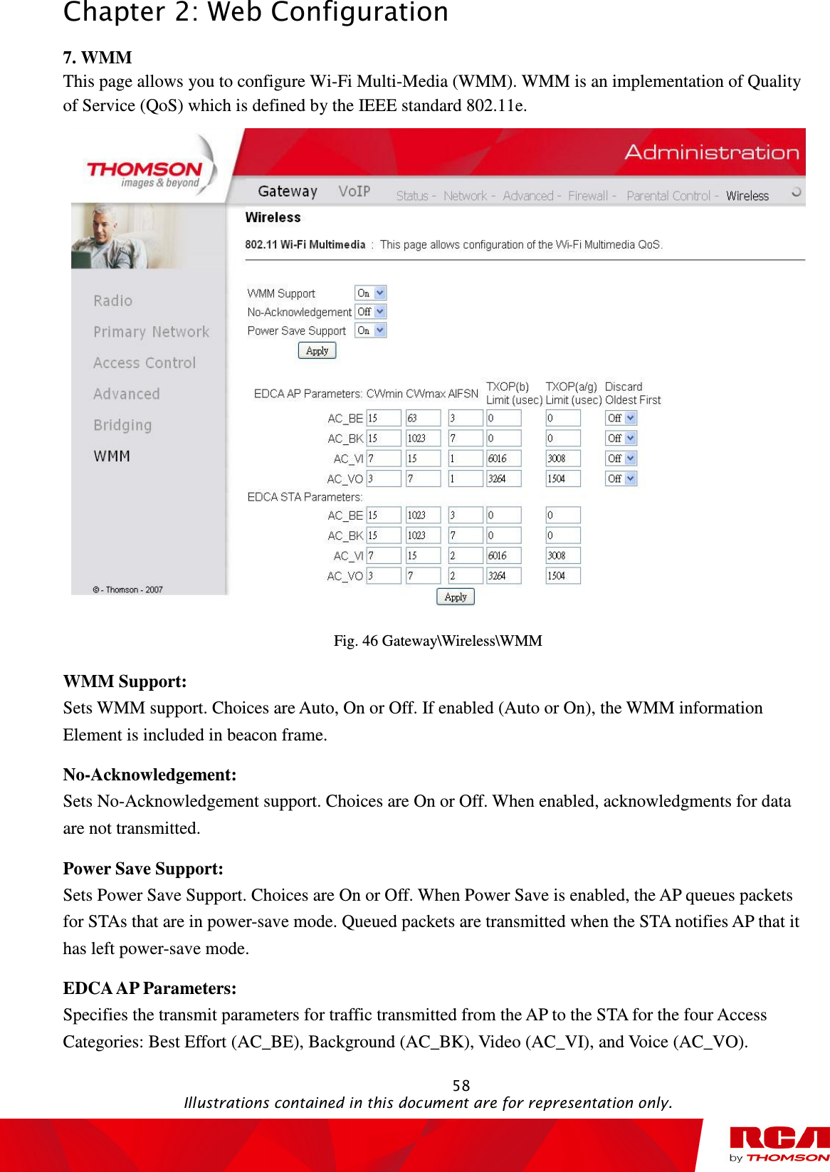 Chapter 2: Web Configuration                                                                                                   58                                                                                           Illustrations contained in this document are for representation only. 7. WMM This page allows you to configure Wi-Fi Multi-Media (WMM). WMM is an implementation of Quality of Service (QoS) which is defined by the IEEE standard 802.11e.  Fig. 46 Gateway\Wireless\WMM WMM Support:   Sets WMM support. Choices are Auto, On or Off. If enabled (Auto or On), the WMM information Element is included in beacon frame. No-Acknowledgement:   Sets No-Acknowledgement support. Choices are On or Off. When enabled, acknowledgments for data are not transmitted. Power Save Support:   Sets Power Save Support. Choices are On or Off. When Power Save is enabled, the AP queues packets for STAs that are in power-save mode. Queued packets are transmitted when the STA notifies AP that it has left power-save mode. EDCA AP Parameters:   Specifies the transmit parameters for traffic transmitted from the AP to the STA for the four Access Categories: Best Effort (AC_BE), Background (AC_BK), Video (AC_VI), and Voice (AC_VO). 