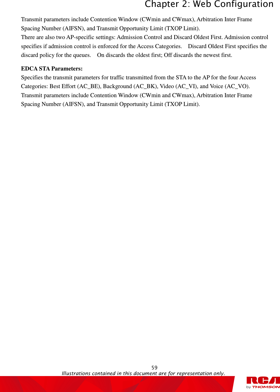 Chapter 2: Web Configuration  59                                                                                           Illustrations contained in this document are for representation only.  Transmit parameters include Contention Window (CWmin and CWmax), Arbitration Inter Frame Spacing Number (AIFSN), and Transmit Opportunity Limit (TXOP Limit). There are also two AP-specific settings: Admission Control and Discard Oldest First. Admission control specifies if admission control is enforced for the Access Categories.    Discard Oldest First specifies the discard policy for the queues.    On discards the oldest first; Off discards the newest first. EDCA STA Parameters:   Specifies the transmit parameters for traffic transmitted from the STA to the AP for the four Access Categories: Best Effort (AC_BE), Background (AC_BK), Video (AC_VI), and Voice (AC_VO). Transmit parameters include Contention Window (CWmin and CWmax), Arbitration Inter Frame Spacing Number (AIFSN), and Transmit Opportunity Limit (TXOP Limit). 