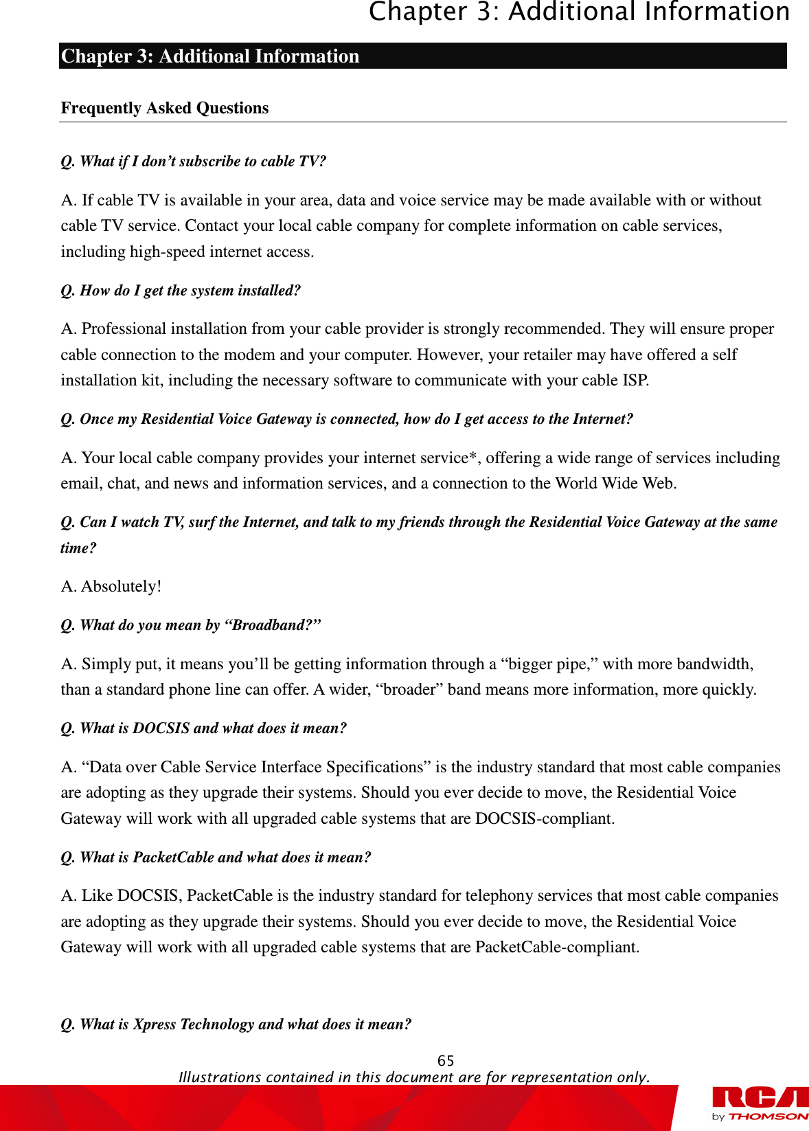 Chapter 3: Additional Information  65                                                                                           Illustrations contained in this document are for representation only.  Chapter 3: Additional Information Frequently Asked Questions Q. What if I don’t subscribe to cable TV? A. If cable TV is available in your area, data and voice service may be made available with or without cable TV service. Contact your local cable company for complete information on cable services, including high-speed internet access. Q. How do I get the system installed? A. Professional installation from your cable provider is strongly recommended. They will ensure proper cable connection to the modem and your computer. However, your retailer may have offered a self installation kit, including the necessary software to communicate with your cable ISP. Q. Once my Residential Voice Gateway is connected, how do I get access to the Internet?   A. Your local cable company provides your internet service*, offering a wide range of services including email, chat, and news and information services, and a connection to the World Wide Web. Q. Can I watch TV, surf the Internet, and talk to my friends through the Residential Voice Gateway at the same time? A. Absolutely! Q. What do you mean by “Broadband?” A. Simply put, it means you’ll be getting information through a “bigger pipe,” with more bandwidth, than a standard phone line can offer. A wider, “broader” band means more information, more quickly. Q. What is DOCSIS and what does it mean? A. “Data over Cable Service Interface Specifications” is the industry standard that most cable companies are adopting as they upgrade their systems. Should you ever decide to move, the Residential Voice Gateway will work with all upgraded cable systems that are DOCSIS-compliant. Q. What is PacketCable and what does it mean? A. Like DOCSIS, PacketCable is the industry standard for telephony services that most cable companies are adopting as they upgrade their systems. Should you ever decide to move, the Residential Voice Gateway will work with all upgraded cable systems that are PacketCable-compliant.  Q. What is Xpress Technology and what does it mean? 