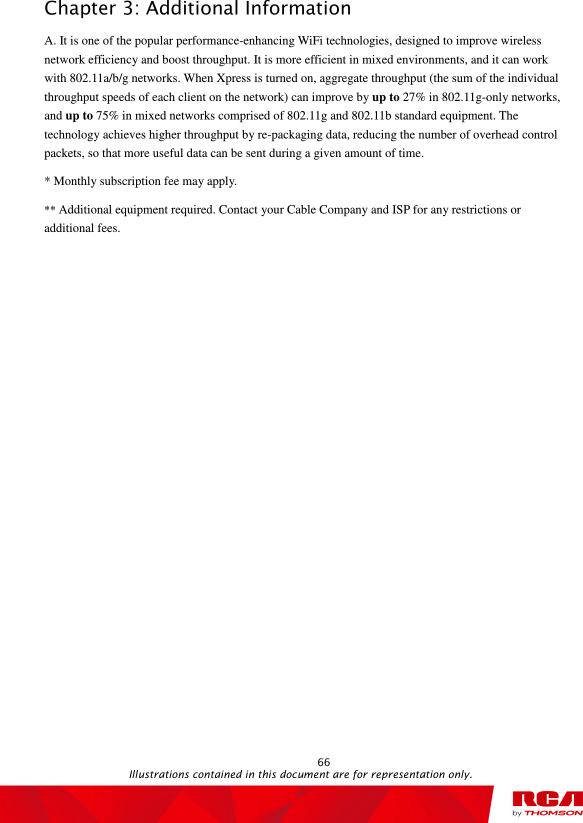 Chapter 3: Additional Information                                                                                                   66                                                                                           Illustrations contained in this document are for representation only. A. It is one of the popular performance-enhancing WiFi technologies, designed to improve wireless network efficiency and boost throughput. It is more efficient in mixed environments, and it can work with 802.11a/b/g networks. When Xpress is turned on, aggregate throughput (the sum of the individual throughput speeds of each client on the network) can improve by up to 27% in 802.11g-only networks, and up to 75% in mixed networks comprised of 802.11g and 802.11b standard equipment. The technology achieves higher throughput by re-packaging data, reducing the number of overhead control packets, so that more useful data can be sent during a given amount of time. * Monthly subscription fee may apply. ** Additional equipment required. Contact your Cable Company and ISP for any restrictions or additional fees. 