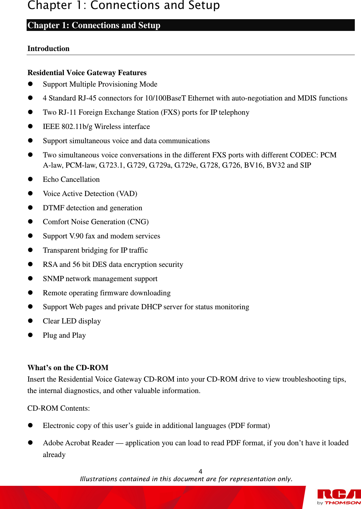 Chapter 1: Connections and Setup                                                                                                   4                                                                                           Illustrations contained in this document are for representation only. Chapter 1: Connections and Setup Introduction Residential Voice Gateway Features  Support Multiple Provisioning Mode  4 Standard RJ-45 connectors for 10/100BaseT Ethernet with auto-negotiation and MDIS functions  Two RJ-11 Foreign Exchange Station (FXS) ports for IP telephony  IEEE 802.11b/g Wireless interface  Support simultaneous voice and data communications  Two simultaneous voice conversations in the different FXS ports with different CODEC: PCM A-law, PCM-law, G.723.1, G.729, G.729a, G.729e, G.728, G.726, BV16, BV32 and SIP  Echo Cancellation  Voice Active Detection (VAD)  DTMF detection and generation  Comfort Noise Generation (CNG)  Support V.90 fax and modem services  Transparent bridging for IP traffic  RSA and 56 bit DES data encryption security  SNMP network management support  Remote operating firmware downloading  Support Web pages and private DHCP server for status monitoring  Clear LED display  Plug and Play  What’s on the CD-ROM Insert the Residential Voice Gateway CD-ROM into your CD-ROM drive to view troubleshooting tips, the internal diagnostics, and other valuable information. CD-ROM Contents:  Electronic copy of this user’s guide in additional languages (PDF format)  Adobe Acrobat Reader — application you can load to read PDF format, if you don’t have it loaded already 