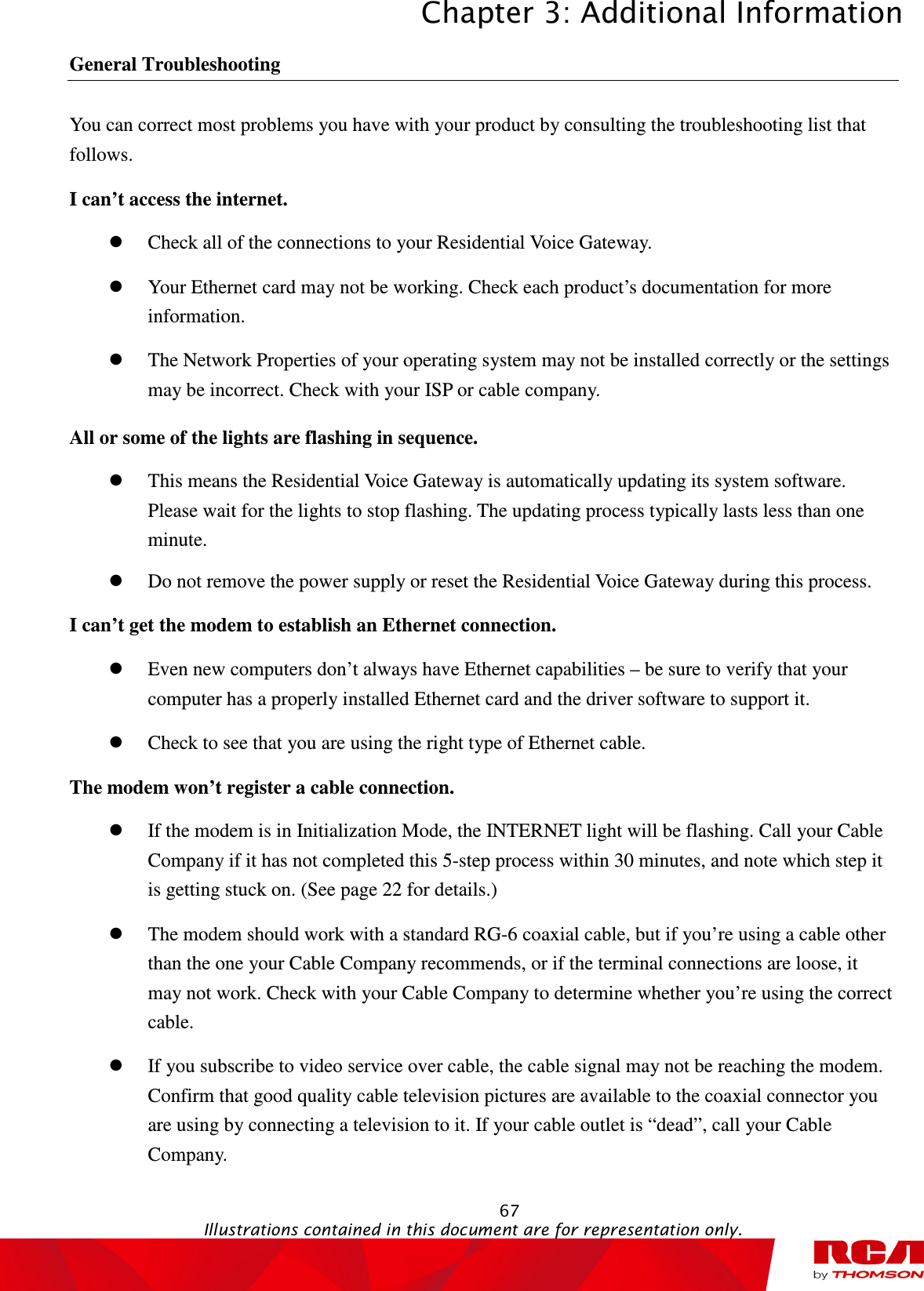 Chapter 3: Additional Information  67                                                                                           Illustrations contained in this document are for representation only.  General Troubleshooting                                                                                                                       You can correct most problems you have with your product by consulting the troubleshooting list that follows. I can’t access the internet.  Check all of the connections to your Residential Voice Gateway.  Your Ethernet card may not be working. Check each product’s documentation for more information.  The Network Properties of your operating system may not be installed correctly or the settings may be incorrect. Check with your ISP or cable company. All or some of the lights are flashing in sequence.  This means the Residential Voice Gateway is automatically updating its system software. Please wait for the lights to stop flashing. The updating process typically lasts less than one minute.  Do not remove the power supply or reset the Residential Voice Gateway during this process. I can’t get the modem to establish an Ethernet connection.  Even new computers don’t always have Ethernet capabilities – be sure to verify that your computer has a properly installed Ethernet card and the driver software to support it.  Check to see that you are using the right type of Ethernet cable. The modem won’t register a cable connection.  If the modem is in Initialization Mode, the INTERNET light will be flashing. Call your Cable Company if it has not completed this 5-step process within 30 minutes, and note which step it is getting stuck on. (See page 22 for details.)  The modem should work with a standard RG-6 coaxial cable, but if you’re using a cable other than the one your Cable Company recommends, or if the terminal connections are loose, it may not work. Check with your Cable Company to determine whether you’re using the correct cable.  If you subscribe to video service over cable, the cable signal may not be reaching the modem. Confirm that good quality cable television pictures are available to the coaxial connector you are using by connecting a television to it. If your cable outlet is “dead”, call your Cable Company. 