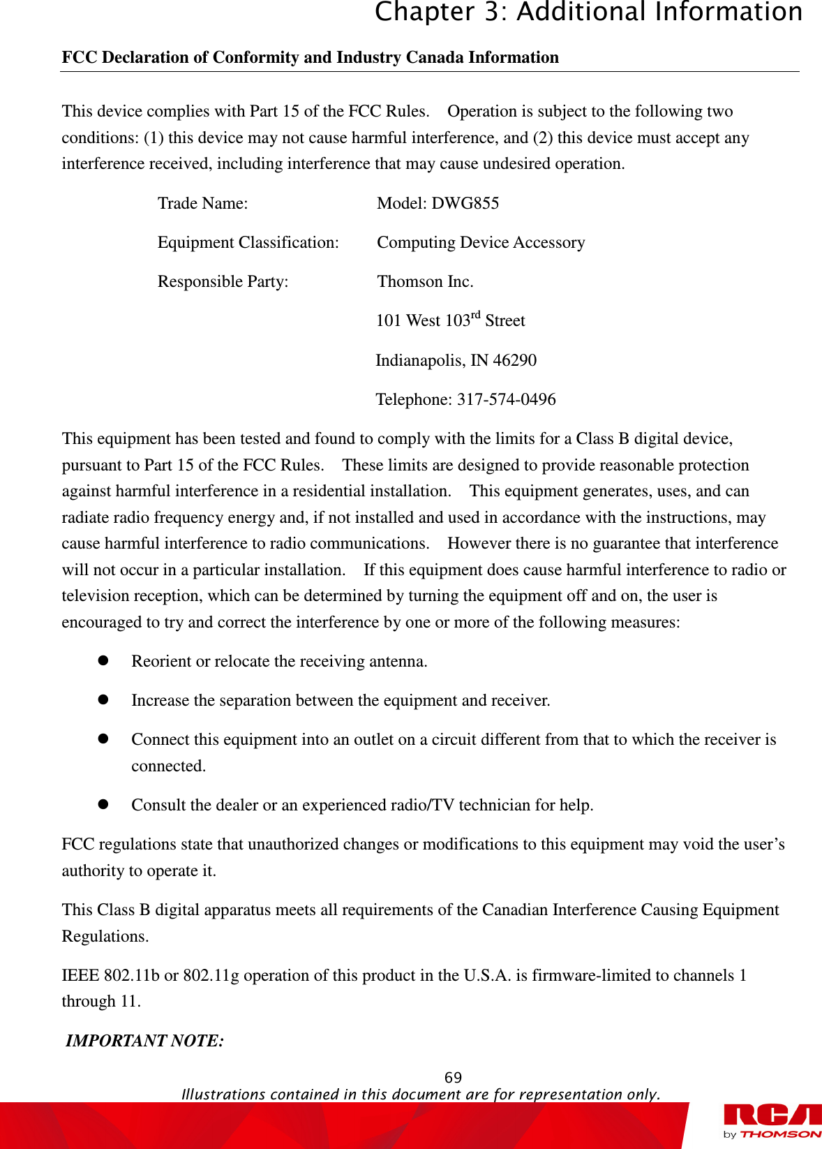 Chapter 3: Additional Information  69                                                                                           Illustrations contained in this document are for representation only.  FCC Declaration of Conformity and Industry Canada Information This device complies with Part 15 of the FCC Rules.    Operation is subject to the following two conditions: (1) this device may not cause harmful interference, and (2) this device must accept any interference received, including interference that may cause undesired operation. Trade Name:                 Model: DWG855   Equipment Classification:    Computing Device Accessory Responsible Party:                Thomson Inc. 101 West 103rd Street Indianapolis, IN 46290 Telephone: 317-574-0496 This equipment has been tested and found to comply with the limits for a Class B digital device, pursuant to Part 15 of the FCC Rules.    These limits are designed to provide reasonable protection against harmful interference in a residential installation.    This equipment generates, uses, and can radiate radio frequency energy and, if not installed and used in accordance with the instructions, may cause harmful interference to radio communications.    However there is no guarantee that interference will not occur in a particular installation.    If this equipment does cause harmful interference to radio or television reception, which can be determined by turning the equipment off and on, the user is encouraged to try and correct the interference by one or more of the following measures:  Reorient or relocate the receiving antenna.  Increase the separation between the equipment and receiver.  Connect this equipment into an outlet on a circuit different from that to which the receiver is connected.  Consult the dealer or an experienced radio/TV technician for help. FCC regulations state that unauthorized changes or modifications to this equipment may void the user’s authority to operate it. This Class B digital apparatus meets all requirements of the Canadian Interference Causing Equipment Regulations. IEEE 802.11b or 802.11g operation of this product in the U.S.A. is firmware-limited to channels 1 through 11.  IMPORTANT NOTE: 