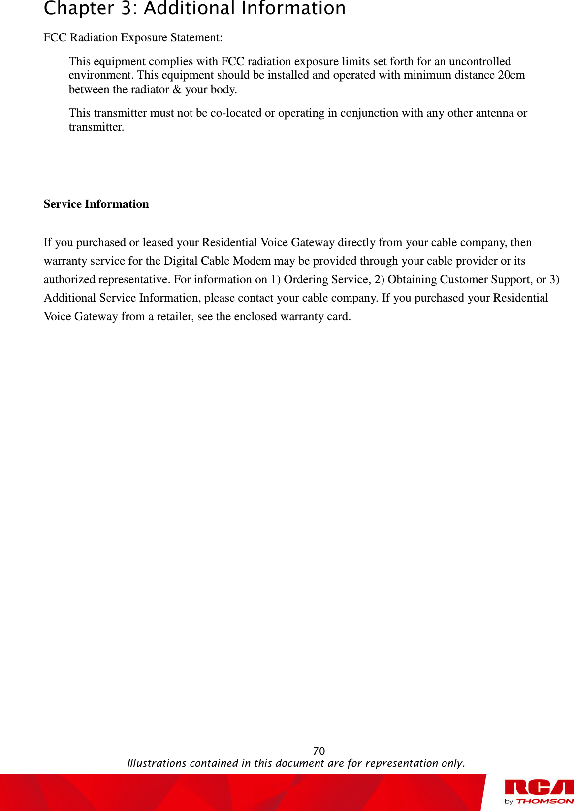 Chapter 3: Additional Information                                                                                                   70                                                                                           Illustrations contained in this document are for representation only. FCC Radiation Exposure Statement: This equipment complies with FCC radiation exposure limits set forth for an uncontrolled environment. This equipment should be installed and operated with minimum distance 20cm between the radiator &amp; your body. This transmitter must not be co-located or operating in conjunction with any other antenna or transmitter.   Service Information If you purchased or leased your Residential Voice Gateway directly from your cable company, then warranty service for the Digital Cable Modem may be provided through your cable provider or its authorized representative. For information on 1) Ordering Service, 2) Obtaining Customer Support, or 3) Additional Service Information, please contact your cable company. If you purchased your Residential Voice Gateway from a retailer, see the enclosed warranty card. 