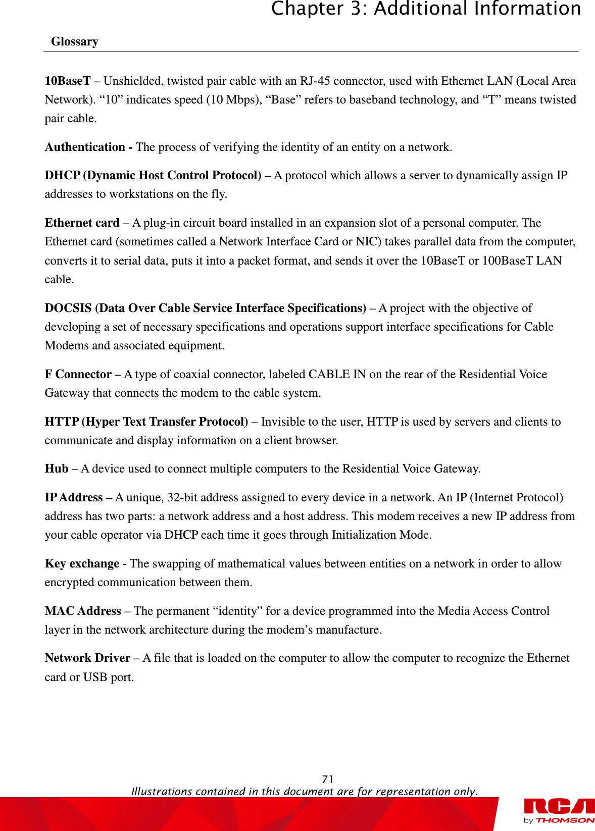 Chapter 3: Additional Information  71                                                                                           Illustrations contained in this document are for representation only.  Glossary 10BaseT – Unshielded, twisted pair cable with an RJ-45 connector, used with Ethernet LAN (Local Area Network). “10” indicates speed (10 Mbps), “Base” refers to baseband technology, and “T” means twisted pair cable. Authentication - The process of verifying the identity of an entity on a network. DHCP (Dynamic Host Control Protocol) – A protocol which allows a server to dynamically assign IP addresses to workstations on the fly. Ethernet card – A plug-in circuit board installed in an expansion slot of a personal computer. The Ethernet card (sometimes called a Network Interface Card or NIC) takes parallel data from the computer, converts it to serial data, puts it into a packet format, and sends it over the 10BaseT or 100BaseT LAN cable. DOCSIS (Data Over Cable Service Interface Specifications) – A project with the objective of developing a set of necessary specifications and operations support interface specifications for Cable Modems and associated equipment.   F Connector – A type of coaxial connector, labeled CABLE IN on the rear of the Residential Voice Gateway that connects the modem to the cable system. HTTP (Hyper Text Transfer Protocol) – Invisible to the user, HTTP is used by servers and clients to communicate and display information on a client browser. Hub – A device used to connect multiple computers to the Residential Voice Gateway. IP Address – A unique, 32-bit address assigned to every device in a network. An IP (Internet Protocol) address has two parts: a network address and a host address. This modem receives a new IP address from your cable operator via DHCP each time it goes through Initialization Mode. Key exchange - The swapping of mathematical values between entities on a network in order to allow encrypted communication between them. MAC Address – The permanent “identity” for a device programmed into the Media Access Control layer in the network architecture during the modem’s manufacture. Network Driver – A file that is loaded on the computer to allow the computer to recognize the Ethernet card or USB port.     