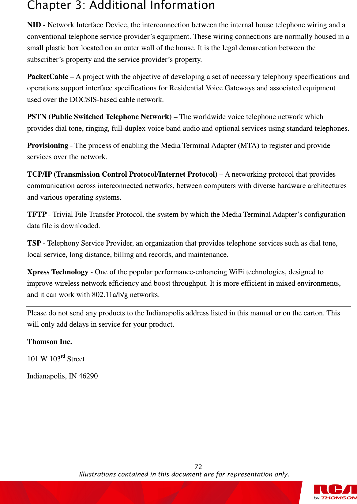 Chapter 3: Additional Information                                                                                                   72                                                                                           Illustrations contained in this document are for representation only. NID - Network Interface Device, the interconnection between the internal house telephone wiring and a conventional telephone service provider’s equipment. These wiring connections are normally housed in a small plastic box located on an outer wall of the house. It is the legal demarcation between the subscriber’s property and the service provider’s property. PacketCable – A project with the objective of developing a set of necessary telephony specifications and operations support interface specifications for Residential Voice Gateways and associated equipment used over the DOCSIS-based cable network. PSTN (Public Switched Telephone Network) – The worldwide voice telephone network which provides dial tone, ringing, full-duplex voice band audio and optional services using standard telephones. Provisioning - The process of enabling the Media Terminal Adapter (MTA) to register and provide services over the network. TCP/IP (Transmission Control Protocol/Internet Protocol) – A networking protocol that provides communication across interconnected networks, between computers with diverse hardware architectures and various operating systems. TFTP - Trivial File Transfer Protocol, the system by which the Media Terminal Adapter’s configuration data file is downloaded. TSP - Telephony Service Provider, an organization that provides telephone services such as dial tone, local service, long distance, billing and records, and maintenance. Xpress Technology - One of the popular performance-enhancing WiFi technologies, designed to improve wireless network efficiency and boost throughput. It is more efficient in mixed environments, and it can work with 802.11a/b/g networks. Please do not send any products to the Indianapolis address listed in this manual or on the carton. This will only add delays in service for your product. Thomson Inc. 101 W 103rd Street Indianapolis, IN 46290 