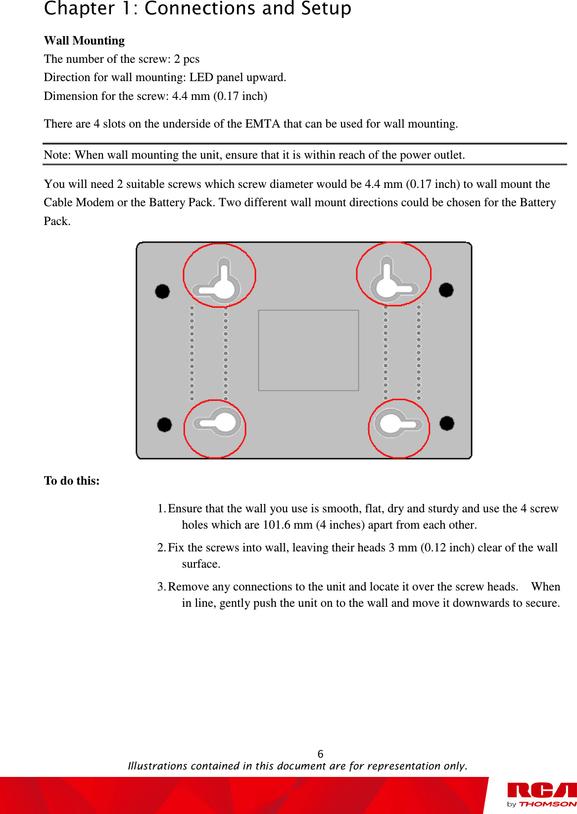 Chapter 1: Connections and Setup                                                                                                   6                                                                                           Illustrations contained in this document are for representation only. Wall Mounting The number of the screw: 2 pcs Direction for wall mounting: LED panel upward. Dimension for the screw: 4.4 mm (0.17 inch) There are 4 slots on the underside of the EMTA that can be used for wall mounting.   Note: When wall mounting the unit, ensure that it is within reach of the power outlet. You will need 2 suitable screws which screw diameter would be 4.4 mm (0.17 inch) to wall mount the Cable Modem or the Battery Pack. Two different wall mount directions could be chosen for the Battery Pack.  To do this: 1. Ensure that the wall you use is smooth, flat, dry and sturdy and use the 4 screw holes which are 101.6 mm (4 inches) apart from each other.   2. Fix the screws into wall, leaving their heads 3 mm (0.12 inch) clear of the wall surface. 3. Remove any connections to the unit and locate it over the screw heads.    When in line, gently push the unit on to the wall and move it downwards to secure.  