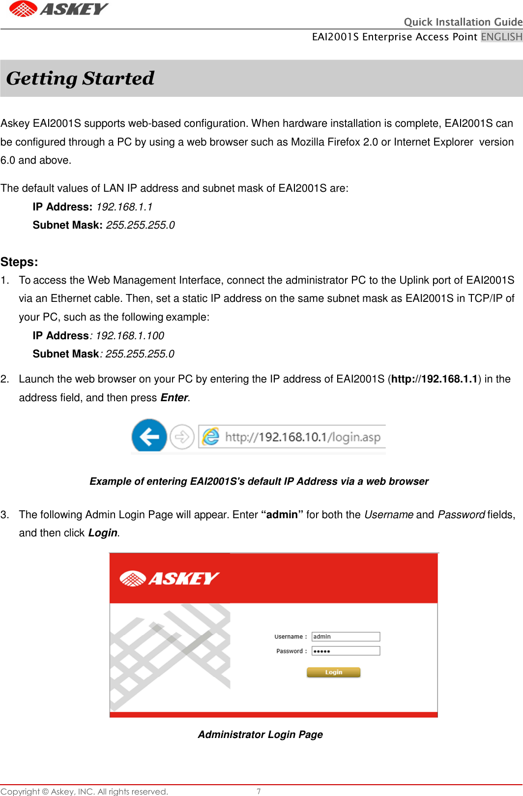 Copyright © Askey, INC. All rights reserved. 7 Quick Installation GuideQuick Installation GuideQuick Installation GuideQuick Installation Guide    EAI2001S Enterprise Access Point ENGLISH       Askey EAI2001S supports web-based configuration. When hardware installation is complete, EAI2001S can be configured through a PC by using a web browser such as Mozilla Firefox 2.0 or Internet Explorer  version 6.0 and above.  The default values of LAN IP address and subnet mask of EAI2001S are: IP Address: 192.168.1.1 Subnet Mask: 255.255.255.0   Steps: 1.  To access the Web Management Interface, connect the administrator PC to the Uplink port of EAI2001S via an Ethernet cable. Then, set a static IP address on the same subnet mask as EAI2001S in TCP/IP of your PC, such as the following example: IP Address: 192.168.1.100 Subnet Mask: 255.255.255.0  2.  Launch the web browser on your PC by entering the IP address of EAI2001S (http://192.168.1.1) in the address field, and then press Enter.  Example of entering EAI2001S&apos;s default IP Address via a web browser   3.  The following Admin Login Page will appear. Enter “admin” for both the Username and Password fields, and then click Login.          Administrator Login Page Getting Started 