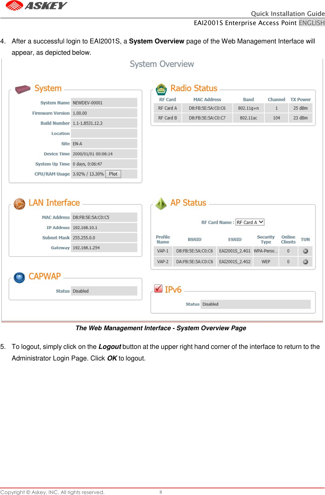 Copyright © Askey, INC. All rights reserved. 8 Quick Installation GuideQuick Installation GuideQuick Installation GuideQuick Installation Guide    EAI2001S Enterprise Access Point ENGLISH      4.  After a successful login to EAI2001S, a System Overview page of the Web Management Interface will appear, as depicted below.                                     The Web Management Interface - System Overview Page  5.  To logout, simply click on the Logout button at the upper right hand corner of the interface to return to the Administrator Login Page. Click OK to logout. 