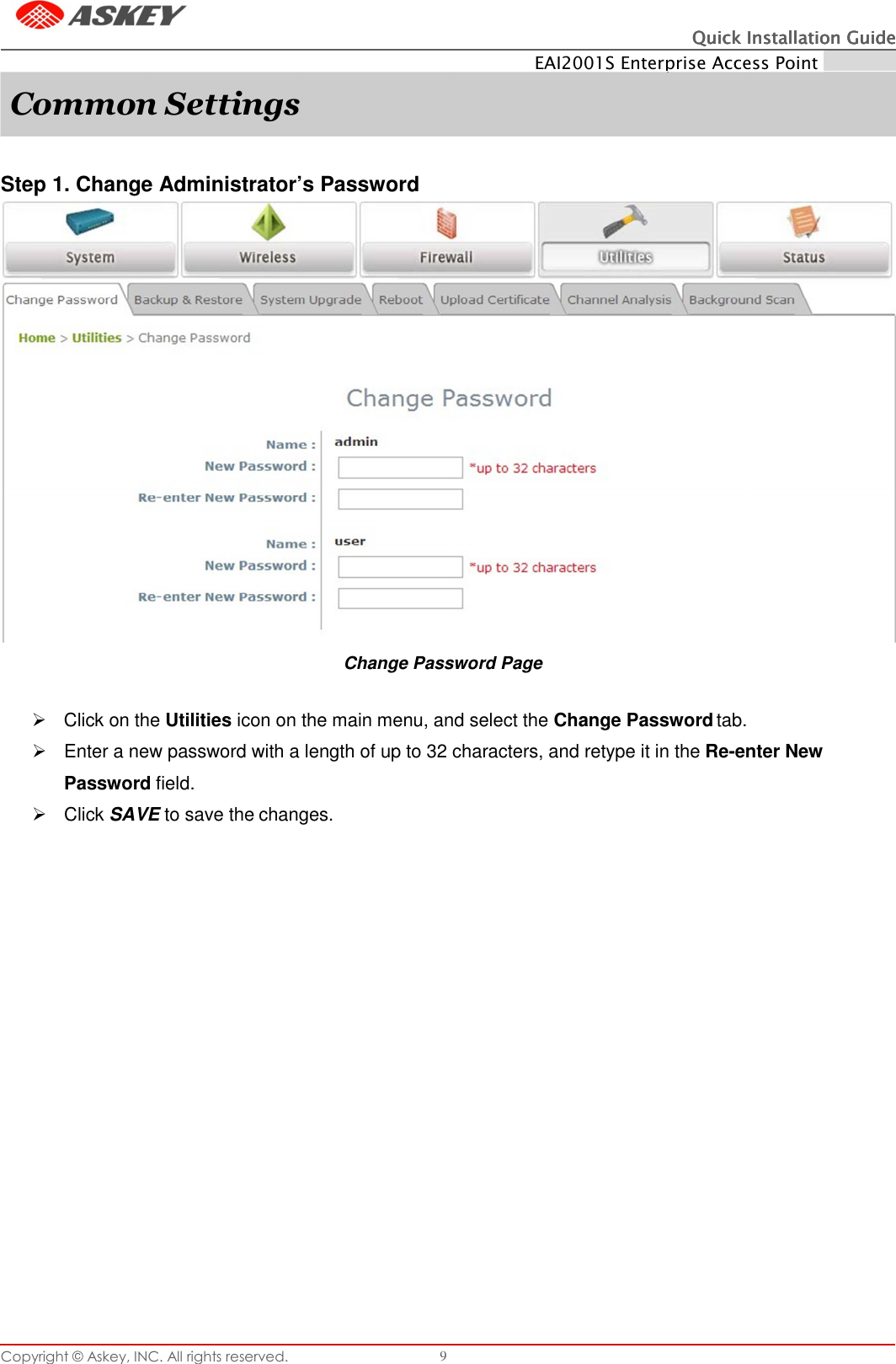 Copyright © Askey, INC. All rights reserved. 9 Quick Installation GuideQuick Installation GuideQuick Installation GuideQuick Installation Guide    EAI2001S Enterprise Access Point ENGLISH     Step 1. Change Administrator’s Password Change Password Page     Click on the Utilities icon on the main menu, and select the Change Password tab.   Enter a new password with a length of up to 32 characters, and retype it in the Re-enter New Password field.   Click SAVE to save the changes. Common Settings 